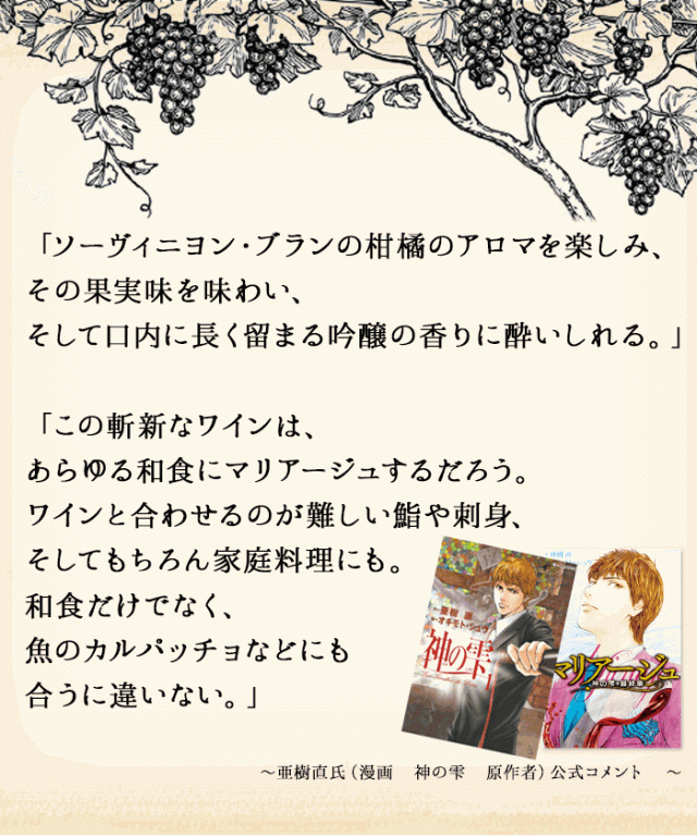 ソーヴィニヨン・ブランの柑橘のアロマを楽しみ、その果実味を味わい、そして口内に長く留まる吟醸の香りに酔いしれる。 亜樹直氏(漫画 神の雫 原作者)公式コメント