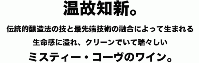 温故知新。伝統的醸造法の技と最先端技術の融合によって生まれる生命感に溢れ、クリーンでいて瑞々しいミスティー・コーヴのワイン。