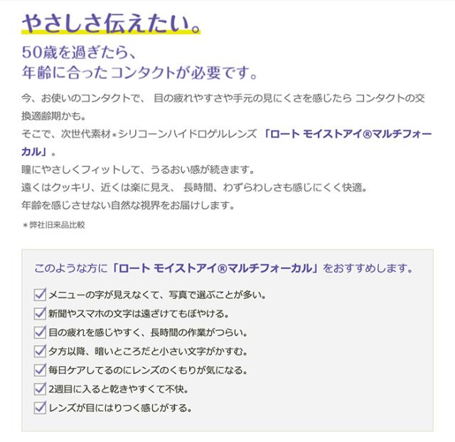 ロート モイストアイ マルチフォーカル やさしさ伝えたい。50歳を過ぎたら、年齢に合ったコンタクトが必要です。今、お使いのコンタクトで、目の疲れやすさや手元の見にくさを感じたらコンタクトの交換適齢期かも。そこで、次世代素材＊シリコーンハイドロゲルレンズ「ロート モイストアイ®マルチフォーカル」。瞳にやさしくフィットして、うるおい感が続きます。遠くはクッキリ、近くは楽に見え、長時間、わずらわしさも感じにくく快適。年齢を感じさせない自然な視界をお届けします。＊弊社旧来品比較