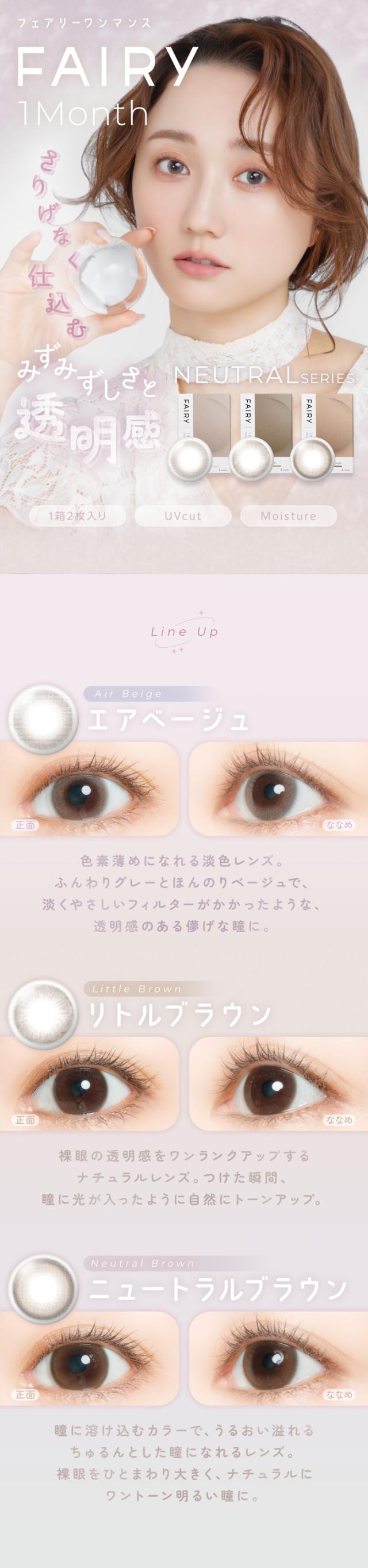 FAIRY 1Month NEUTRAL SERIES　フェアリーワンマンス　ニュートラルシリーズ　FAIRY 1Month（フェアリーワンマンス）さりげなく仕込む みずみずしい透明感 NEUTRAL SERIES 1箱2枚入り | UVcut | Moisture Line Up Air Beige（エアベージュ）正面 → ななめ 色素薄めになれる淡色レンズ。ふんわりグレーとほんのりベージュで、淡くやさしいフィルターがかかったような、透明感のある儚げな瞳に。Little Brown（リトルブラウン） 正面 → ななめ ナチュラルブラウンレンズ。つけた瞬間、瞳に光が入ったように自然にトーンアップ。Neutral Brown（ニュートラルブラウン）正面 → ななめ 瞳に溶け込むカラーで、うるおい溢れるちゃんとした瞳になれるレンズ。 裸眼をひとまわり大きく、ナチュラルにワントーン明るい瞳に。