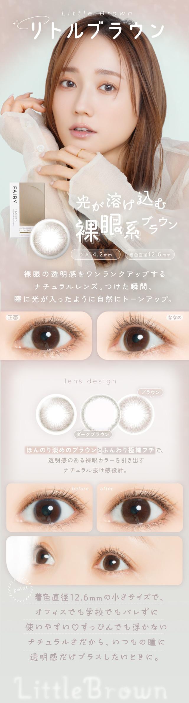 FAIRY 1Month NEUTRAL SERIES　フェアリーワンマンス　ニュートラルシリーズ　FAIRY 1Month（フェアリーワンマンス）Little Brown（リトルブラウン）光が溶け込む 裸眼系ブラウン DIA：14.2mm ／ 着色直径：12.6mm 特徴 裸眼の透明感をワンランクアップするナチュラルレンズ。つけた瞬間、瞳に光が入ったように自然にトーンアップ。正面 → ななめ 正面： 裸眼に溶け込む自然な透明感。ななめ： 繊細なふちが瞳に立体感をプラス。lens design ブラウン ダークブラウン ほんのり淡めのブラウンとふんわり極細フチで、透明感のある裸眼カラーを引き出すナチュラル抜け感設計。before → after before： 自然な裸眼の状態。after： 裸眼の透明感をそのままに、一段明るい瞳へ。point 着色直径12.6mmの小さめサイズで、オフィスでも学校でもバレずに使いやすい？すっぴんでも浮かないナチュラルさだから、いつもの瞳に透明感だけプラスしたいときに。Little Brown