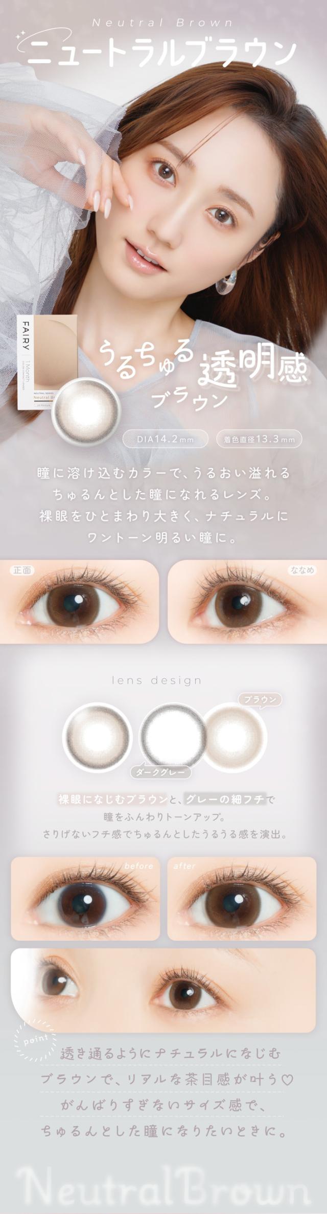 FAIRY 1Month NEUTRAL SERIES　フェアリーワンマンス　ニュートラルシリーズ　FAIRY 1Month（フェアリーワンマンス）Neutral Brown（ニュートラルブラウン）うるちゅる透明感ブラウン DIA：14.2mm ／ 着色直径：13.3mm特徴 瞳に溶け込むカラーで、うるおい溢れるちゅるんとした瞳になれるレンズ。裸眼をひとまわり大きく、ナチュラルにワントーン明るい瞳に。正面 → ななめ 正面： 自然な透明感とうるっとした輝きをプラス。ななめ： 柔らかな発色が瞳にツヤとニュアンスを演出。lens design ブラウン ダークグレー 裸眼になじむブラウンと、グレーの細フチで瞳をふんわりトーンアップ。さりげないフチ感で、ちゅるんとしたうるうる感を演出。before → after before： そのままの裸眼に自然な印象。after： そのままの瞳を活かした、ほんのりトーンアップ。point 透き通るようにナチュラルになじむブラウンで、リアルな茶目感が叶う？がんばりすぎないサイズ感で、ちゅるんとした瞳になりたいときに。Neutral Brown