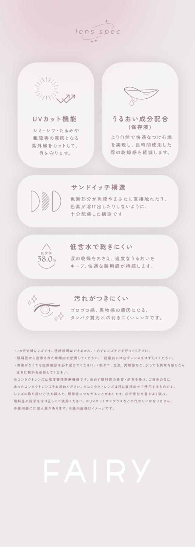 FAIRY 1Month NEUTRAL SERIES　フェアリーワンマンス　ニュートラルシリーズ　FAIRY 1Month（フェアリーワンマンス）lens spec UVカット機能 シミ・シワ・たるみや眼障害の原因となる紫外線をカットして、目を守ります。うるおい成分配合（保存液）より自然で快適なつけ心地を実現し、長時間使用した際の乾燥感を軽減します。サンドイッチ構造 色素部分が角膜やまぶたに直接触れたり、色素が溶け出したりしないように、十分配慮した構造です。
低含水で乾きにくい 低含水38.0％ 涙の乾燥をおさえ、適度なうるおいをキープ。快適な装用感が持続します。汚れがつきにくい ゴロゴロ感、異物感の原因になるタンパク質汚れの付きにくいレンズです。使用上の注意事項 1カ月交換レンズです。連続装用はできません。必ずレンズケアを行ってください。眼科医から指示された時間内で使用してください。異常を感じた際には必ずレンズをはずしてください。異常がなくても定期検診を必ず受けてください。眼障害・充血・異物感など、少しでも異常を感じたら直ちに眼科を受診してください。コンタクトレンズは高度管理医療機器です。必ず眼科医の検査・処方を受け、ご自身の目にあったコンタクトレンズをお求めください。コンタクトレンズは目に直接のせて使用するものです。レンズの取扱い方法を誤ると、目の健康障害を引き起こすおそれがあります。眼科医の指示を正しく守り、正しく使用してください。FAIRY