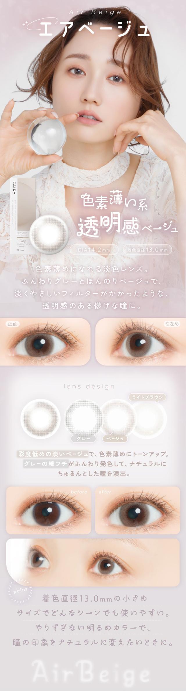 フェアリーワンデーニュートラルシリーズ FAIRY 1day NEUTRAL SERIES:Air Beige 色素薄め系 透明感ベージュ DIA：14.2mm／着色直径：13.0mm/特徴 色素薄めになれる淡色レンズ。ふんわりグレーとほんのりベージュで、淡くやさしいフィルターがかかったような、透明感のある儚げな瞳に。lens design 彩度低めの淡いベージュで、色素薄めにトーンアップ。グレーの細フチがふんわり発色して、ナチュラルにちゅるんとした瞳を演出。（デザイン内訳）グレー/ベージュ/ライトブラウン/before → after/・着色直径13.0mmの小さめサイズでどんなシーンでも使いやすい。/・やりすぎない明るめカラーで、瞳の印象をナチュラルに変えたいときに。