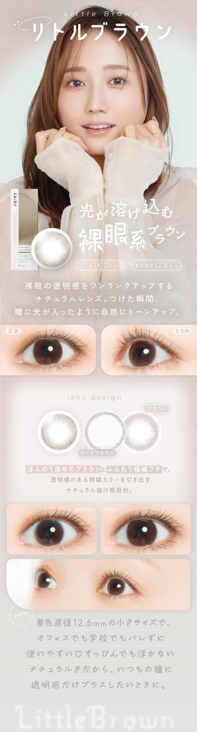 フェアリーワンデーニュートラルシリーズ FAIRY 1day NEUTRAL SERIES:Little Brown 光が溶け込む 裸眼系ブラウン DIA：14.2mm／着色直径：12.6mm 特徴 裸眼の透明感をワンランクアップするナチュラルレンズ。つけた瞬間、瞳に光が入ったように自然にトーンアップ。lens design ほんのり淡めのブラウンとふんわり極細フチで、透明感のある裸眼カラーを引き出すナチュラル抜け感設計。（デザイン内訳）ブラウン ダークブラウン before → after ・着色直径12.6mmの小さめサイズで、オフィスでも学校でもバレずに使いやすい。・すっぴんでも浮かないナチュラルさだから、いつもの瞳に透明感だけプラスしたいときに。