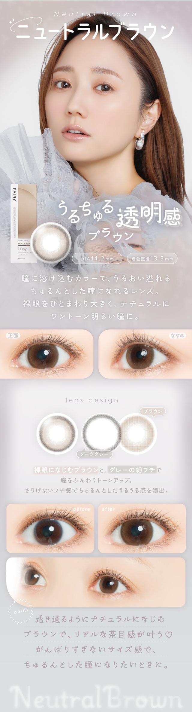 フェアリーワンデーニュートラルシリーズ FAIRY 1day NEUTRAL SERIES:Neutral Brown うるちゅる 透明感ブラウン DIA：14.2mm／着色直径：13.3mm 特徴 瞳に溶け込むカラーで、うるおい溢れるちゅるんとした瞳になれるレンズ。裸眼をひとまわり大きく、ナチュラルにワントーン明るい瞳に。lens design 裸眼になじむブラウンと、グレーの細フチで瞳をふんわりトーンアップ。さりげないフチ感でちゅるんとしたうるうる感を演出。（デザイン内訳）ダークグレー ブラウン before → after before: 裸眼のナチュラルな状態 after: ナチュラルにワントーン明るく、透明感溢れる仕上がりpoint 透き通るようにナチュラルになじむブラウンで、リアルな茶目感が叶う？ がんばりすぎないサイズ感で、ちゅるんとした瞳になりたいときに。