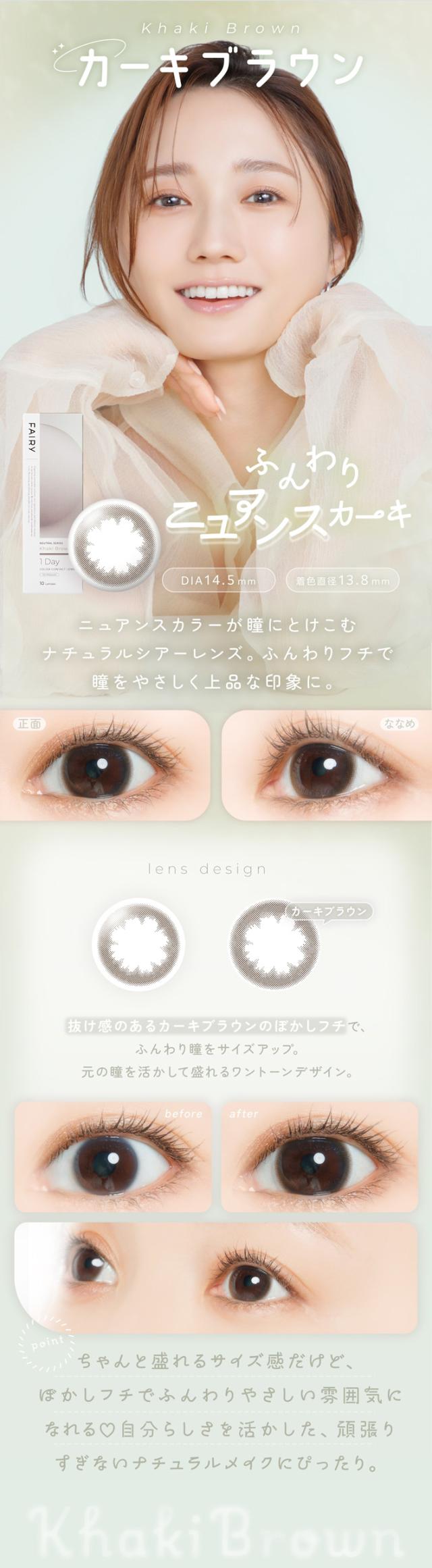 フェアリーワンデーニュートラルシリーズ FAIRY 1day NEUTRAL SERIES:Khaki Brown カーキブラウン ふんわりニュアンスカーキ DIA14.5mm／着色直径13.8mm 特徴 ニュアンスカラーが瞳にとけこむナチュラルシアーレンズ。ふんわりフチで瞳をやさしく上品な印象に。lens design 抜け感のあるカーキブラウンのぼかしフチで、ふんわり瞳をサイズアップ。元の瞳を活かして盛れるワントーンデザイン。正面 → ななめ リアルな瞳の雰囲気を確認できる比較画像。裸眼に近い自然な見え方とふんわりサイズアップ。before → after before: 自然で裸眼の雰囲気そのまま after: ワントーンアップで自然な瞳に変化 point ちゃんと盛れるサイズ感だけど、ぼかしフチでふんわりやさしい雰囲気に？ 自分らしさを活かした、がんばりすぎないナチュラルメイクにぴったり。