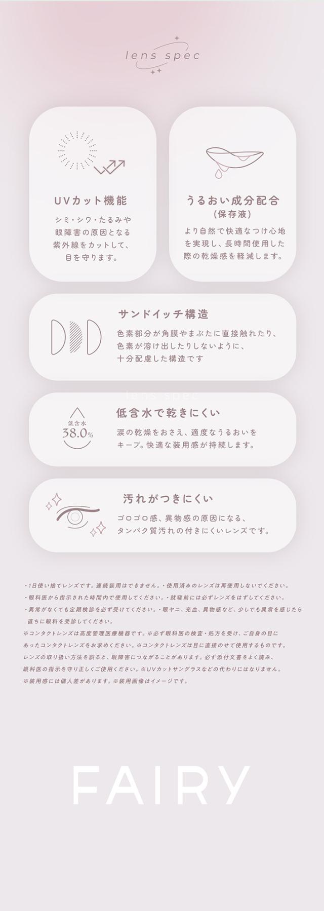 フェアリーワンデーニュートラルシリーズ FAIRY 1day NEUTRAL SERIES:lens spec UVカット機能 シミ・シワ・たるみや眼障害の原因となる紫外線をカットして、目を守ります。うるおい成分配合（保存液）より自然で快適なつけ心地を実現し、長時間使用した際の乾燥感を軽減します。サンドイッチ構造 色素部分が角膜やまぶたに直接触れたり、色素が溶け出したりしないように、十分配慮した構造です。低含水で乾きにくい 含水率 38.0% 涙の乾燥をおさえ、適度なうるおいをキープ。快適な装用感が持続します。汚れがつきにくい ゴロゴロ感、異物感の原因になるタンパク質汚れの付きにくいレンズです。注意事項・1日使い捨てレンズです。連続装用はできません。使用済みのレンズは再使用しないでください。・眼科医から指示された時間内で使用してください。就寝時にはレンズを外してください。・異常を感じても無理な使用をせず必ずすぐに眼科へご相談ください。・眼科医、販売店、薬剤師等から少しでも異常を感じたら直ちに眼科を受診してください。・コンタクトレンズは高度管理医療機器です。必ず眼科医の検査・処方を受け、あなた自身の目にあったコンタクトレンズを求めてください。・コンタクトレンズは目に直接装着するものです。レンズの取り扱い方法を良く確認して使用してください。・異常が見られる場合、必ず付属文書をよく読み、眼科医の指示に従って正しく使用してください。・UVカットサングラスの代わりにはなりません。・装用感には個人差があります。・装用画像はイメージです。FAIRY