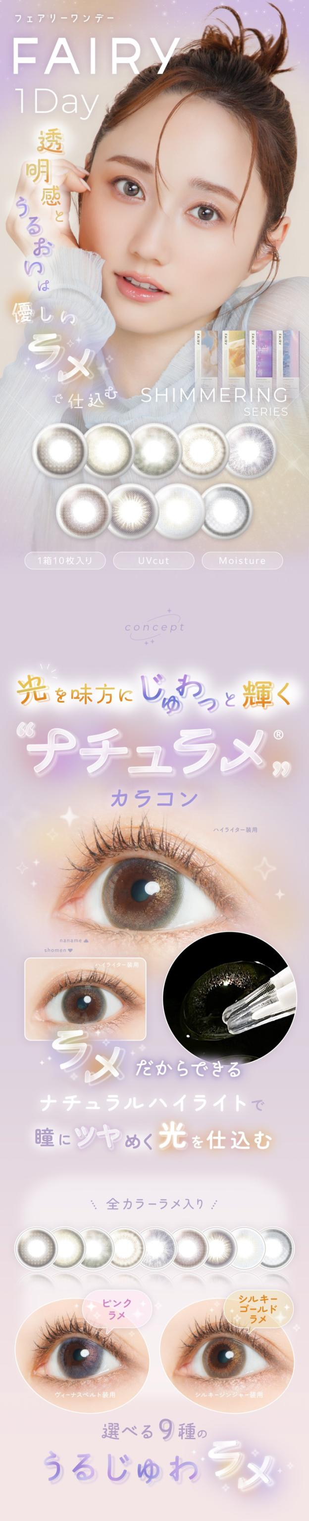 FAIRY 1DAY SHIMMERING SERIES フェアリーワンデーシマーリング（10枚入）:FAIRY 1Dayフェアリーワンデー 透明感とうるおいは優しいラメで仕込む SHIMMERING SERIES 1箱10枚入り・UVcut・Moisture concept 光を味方にじゅわっと輝く“ナチュラメ”? カラコン ラメだからできる ナチュラルハイライトで瞳にツヤめく光を仕込む。（アイレンズの拡大画像あり）全カラ—ラメ入り