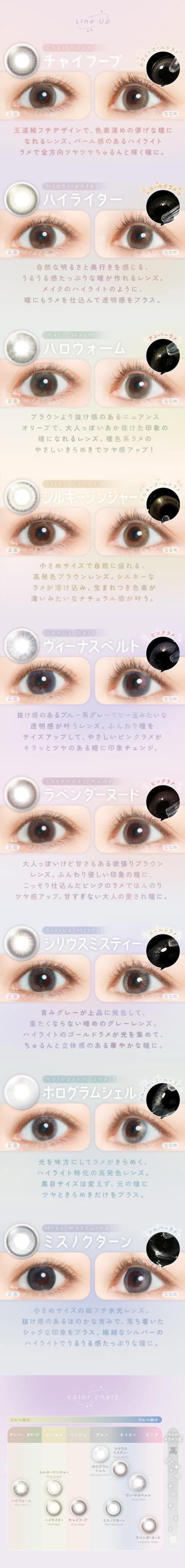 FAIRY 1DAY SHIMMERING SERIES フェアリーワンデーシマーリング（10枚入）:●チャイフープ 正統派フチデザインで、色素薄めの優しい瞳になれるレンズ。ベージュ感のあるハイライトラメで全方向ツヤを与えるふんわり瞳に。●ハイライター 自然な明るさと抜け感を感じるうるうる柔らかツヤな瞳になれるレンズ。まるで瞳のハイライトのように瞳にツヤを込めて透明感をプラス。●ハロウォーム ブラウンとサイズ感のあるニュアンスオーリーで、大人っぽい目元を叶える瞳の縁になれるレンズ。やさしいまなざしでツヤ感アップ！●シルキージンジャー 小さめサイズで自然に抜けるような青麦色ブラウンレンズ。シルキーな輝きが浮かぶ、全方向ラウンドデザインでナチュラルな抜け感を。●ヴィーナスベルト 抜け感ナチュラルデザインで星空を彷彿させる細かなラメ。サイズアップのある瞳に自然なキラメキ感のきらり目元をチェック！●ラベンダーヌード 大人っぽい中にも甘さもある柔らかラベンダー。ふんわり優しい瞳の縁でしっとり込みげこんだピンクラメのツヤをアップ。おすすめは大人も使える瞳。●シリウスミスティー 青みグレーが上品で感じられてエモくなるそんな瞬間のレンズへ。●ハイライトの内包ラメが外側を追い、全方位キラリと魅せる。●ホログラムシェル 光を味方にしてじゅわっときらめく。絶妙サイズを選び、顔を彩るきらりと輝く瞳にツヤを足すキレイをプラス。●ミスノクターン 小さめサイズの端ナチュラル水光レンズ。輝ける海辺の透明なスタイルへ。シャップを包むラメ演出、製品丸レンズのハイライトで与える透明でかつ優雅に。●Color Chart（カラーチャート）全カラーが明るさやニュアンスで色味をチェック可能な簡易表。デザインの特徴を色ごとに合わせて確認できます。