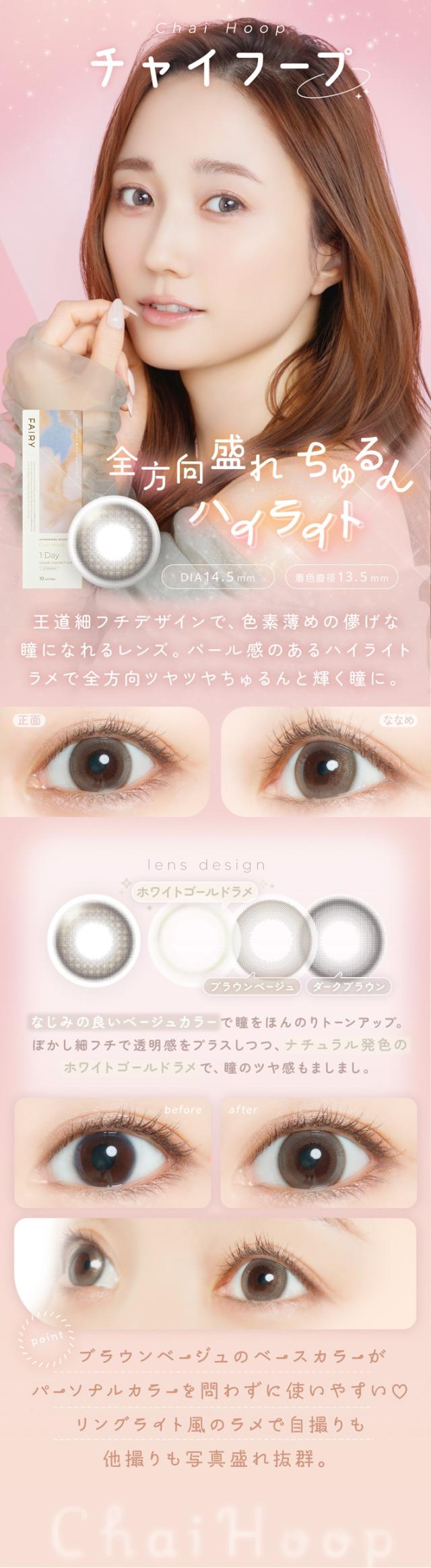FAIRY 1DAY SHIMMERING SERIES フェアリーワンデーシマーリング（10枚入）:チャイフープ 全方向盛れちゃう きゅるんハイライト DIA：14.5mm／着色直径：13.5mm 特徴 王道細フチデザインで、色素薄めの儚げな瞳になれるレンズ。パール感のあるハイライトラメで全方向ツヤツヤきゅるんと輝く瞳に。