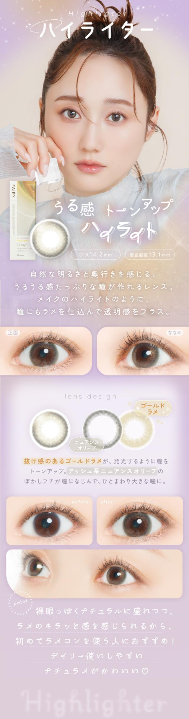 FAIRY 1DAY SHIMMERING SERIES フェアリーワンデーシマーリング（10枚入）:Highlighter ハイライター うる感 トーンアップハイライト DIA：14.2mm／着色直径：13.1mm 特徴 自然な明るさと奥行きを感じる、うるうる感たっぷりな瞳が作れるレンズ。メイクのハイライトのように、瞳にもラメを仕込んで透明感をプラス。