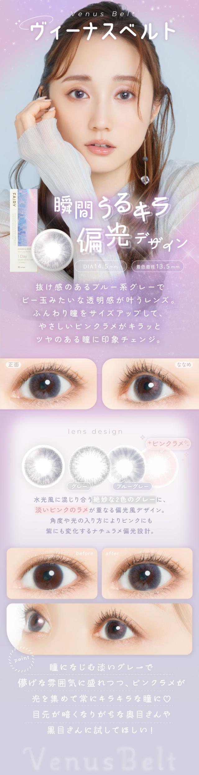 FAIRY 1DAY SHIMMERING SERIES フェアリーワンデーシマーリング（10枚入）:Venus Belt（ヴィーナスベルト）瞬間うるキラ偏光デザイン DIA：14.5mm／着色直径：13.5mm 特徴 抜け感のあるブルー系グレーでビー玉みたいな透明感が叶うレンズ。ふんわり瞳をサイズアップして、やさしいピンクラメがキラッとツヤのある瞳に印象チェンジ。