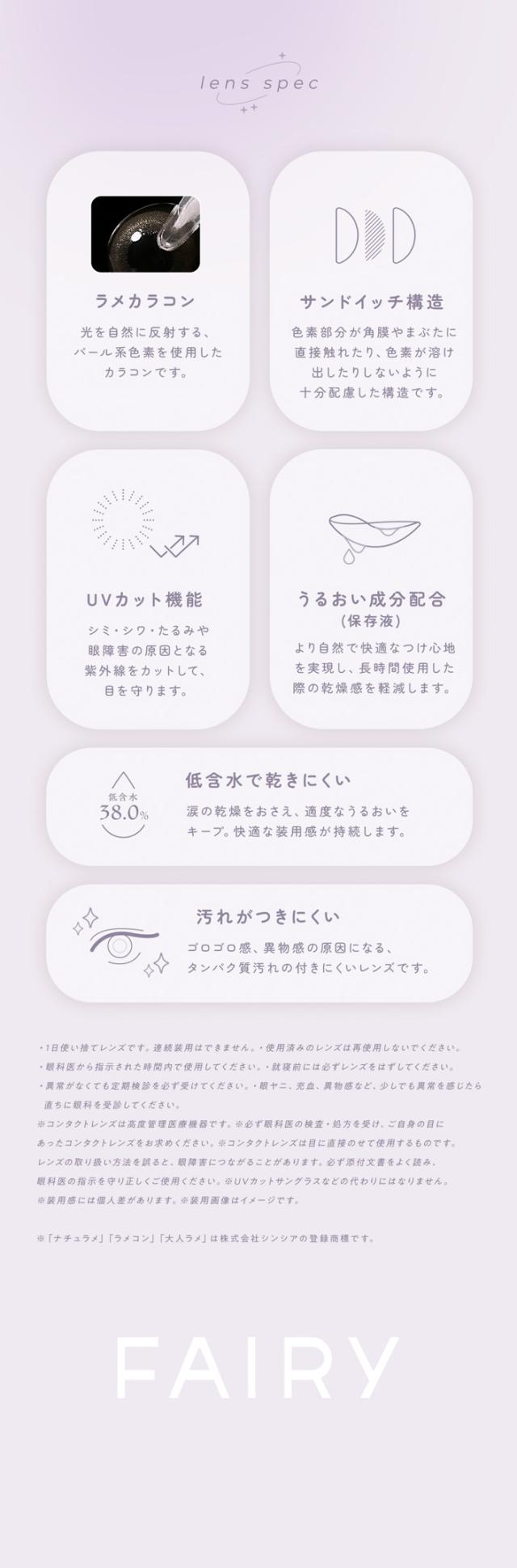 FAIRY 1DAY SHIMMERING SERIES フェアリーワンデーシマーリング（10枚入）:lens spec ラメカラコン 光を自然に反射する、パール系色素を使用したカラコンです。サンドイッチ構造 色素部分が角膜やまぶたに直接触れたり、色素が溶け出したりしないように、中の設計を構造化した、十分配慮した設計です。UVカット機能 ジミ・シワ・たるみや眼障害の原因となる紫外線をカットして、目を守ります。うるおい成分配合（保存液） より自然で快適なつけ心地を実現し、長時間使用した際の乾燥感を軽減します。低含水で乾きにくい 低含水38.0％ 涙の乾燥をおさえ、適度なうるおいをキープ。快適な装用感が持続します。汚れがつきにくい ゴロゴロ感、異物感の原因になる、タンパク質汚れの付きにくいレンズです。「ナチュラメ」「ラメコン」「大人ラメ」は株式会社シンシアの登録商標です。FAIRY