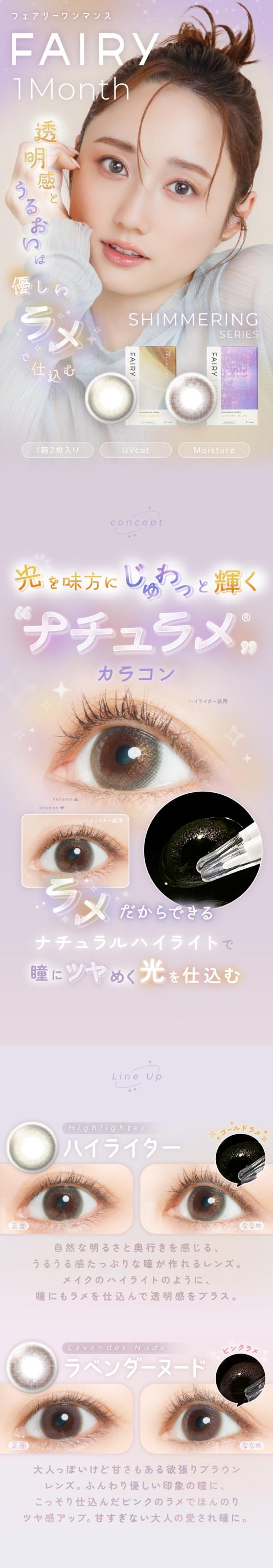 FAIRY 1Month SHIMMERING SERIES　フェアリーワンマンス　シマーリングシリーズ　光を味方につける　ラメカラコン FAIRY 1Month（フェアリーワンマンス）透明感とうるおいは 優しいラメで仕込む SHIMMERING SERIES 1箱2枚入り | UVcut | Moisture concept 光を味方にじゅわっと輝く“ナチュラメ”カラコン ラメだからできる、ナチュラルハイライトで瞳にツヤめく光を仕込む Line Up Highlighter（ハイライター）正面 → ななめ 自然な明るさと奥行きを感じる、うるうる感たっぷりな瞳が作れるレンズ。メイクのハイライターのように、瞳にラメを仕込んで透明感をプラス。Lavender Nude（ラベンダーヌード）正面 → ななめ 大人っぽいけど甘さもある微細ブラウンレンズ。ふんわり優しい印象の瞳に、こっそり仕込んだピンクのラメでほんのりツヤ感アップ。甘すぎない大人の愛され瞳に。
