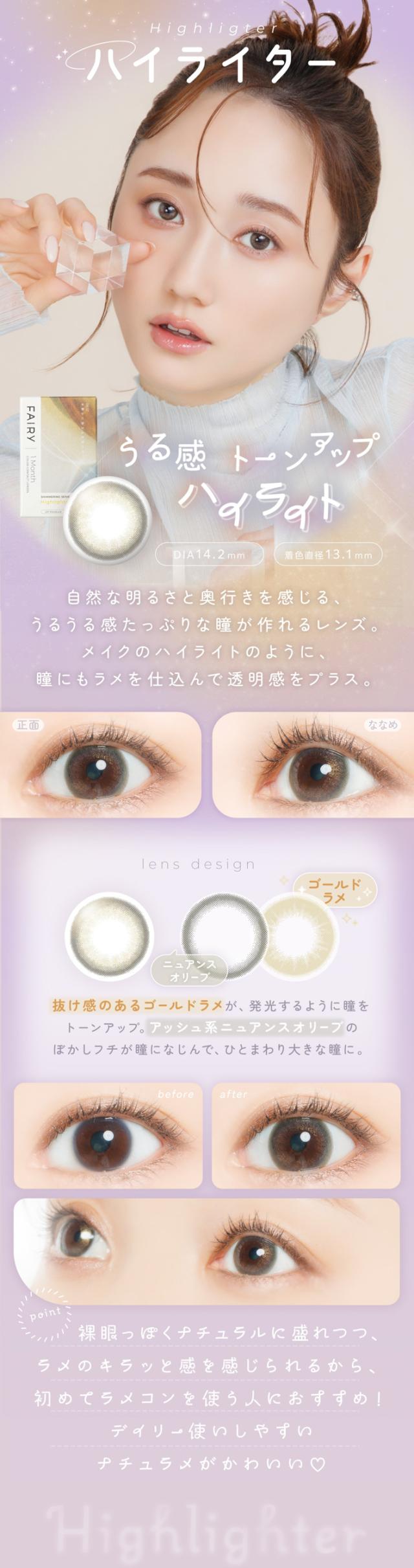 FAIRY 1Month SHIMMERING SERIES　フェアリーワンマンス　シマーリングシリーズ　光を味方につける　ラメカラコン Highlighter（ハイライター）うる感トーンアップ ハイライト DIA：14.2mm ／ 着色直径：13.1mm 特徴 自然な明るさと奥行きを感じる、うるうる感たっぷりな瞳が作れるレンズ。メイクのハイライトのように、瞳にもラメを仕込んで透明感をプラス。lens design ゴールドラメ 抜け感のあるゴールドラメが、発光するように瞳をトーンアップ。アッシュ系ニュアンスオリーブのぼかしフチが瞳になじんで、ひとまわり大きな瞳に。before → after before： 裸眼の状態。after： 光を仕込んだ、ナチュラルに輝く瞳に。point 裸眼っぽくナチュラルに盛れつつ ラメのキラッと感を感じられるから、初めてラメコンを使う人におすすめ！デイリー使いしやすいナチュラメがかわいい？Highlighter