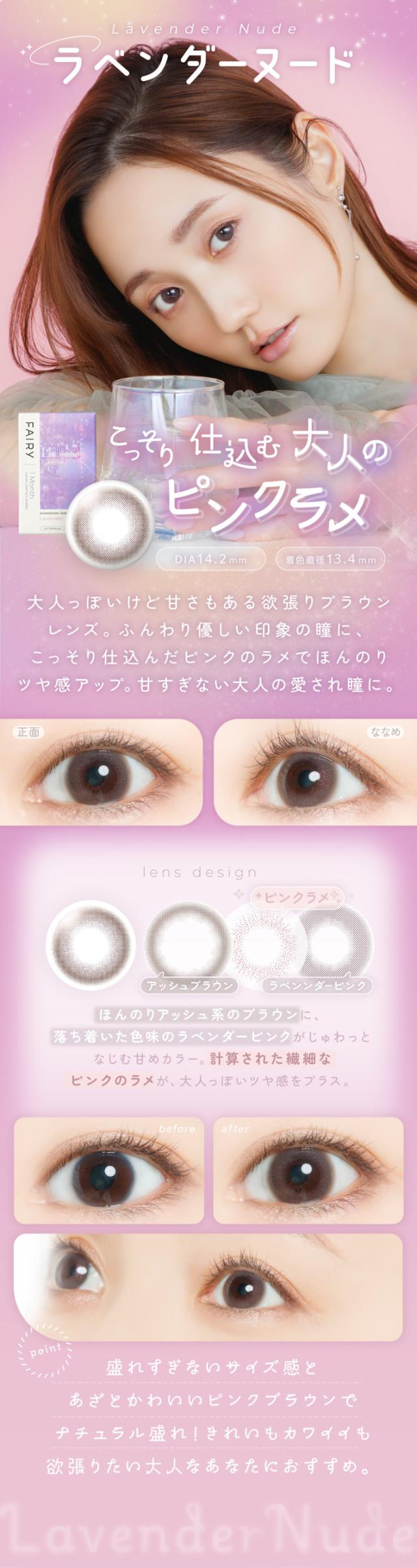FAIRY 1Month SHIMMERING SERIES　フェアリーワンマンス　シマーリングシリーズ　光を味方につける　ラメカラコン Lavender Nude（ラベンダーヌード）こっそり仕込む 大人のピンクラメ DIA：14.2mm ／ 着色直径：13.4mm 特徴 大人っぽいけど甘さもある欲張りブラウンレンズ。ふんわり優しい印象の瞳に、こっそり仕込んだピンクのラメでほんのりツヤ感アップ。甘すぎない 大人の愛され瞳 に。lens design＋ピンクラメ アッシュブラウン ほんのりアッシュ系のブラウンに、落ち着いた色味のラベンダーピンクがじゅわっとなじむ甘めカラー。ラベンダーピンク 計算された繊細なピンクのラメが、大人っぽいツヤ感をプラス。正面 → ななめ before： 自然な裸眼の状態。after： ラベンダーヌードを使った透明感のある瞳。point 盛れすぎないサイズ感と、あざと可愛いピンクブラウンでナチュラル盛れ！きれいもカワイイも欲張りたい 大人なあなたにおすすめ。Lavender Nude