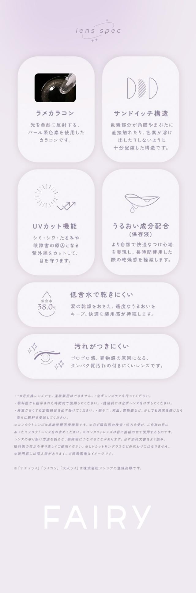 FAIRY 1Month SHIMMERING SERIES　フェアリーワンマンス　シマーリングシリーズ　光を味方につける　ラメカラコン lens spec ラメカラコン 光を自然に反射する、パール系色素を使用したカラコンです。サンドイッチ構造 色素部分が角膜やまぶたに直接触れたり、色素が溶け出したりしないように十分配慮した構造です。UVカット機能 シミ・シワ・たるみや眼障害の原因となる紫外線をカットして、目を守ります。うるおい成分配合（保存液）より自然で快適なつけ心地を実現し、長時間使用した際の乾燥感を軽減します。低含水で乾きにくい 低含水38.0％ 涙の乾燥をおさえ、適度なうるおいをキープ。快適な装用感が持続します。汚れがつきにくい ゴロゴロ感、異物感の原因になるタンパク質汚れの付きにくいレンズです。使用上の注意事項 1カ月交換レンズです。連続装用はできません。必ずレンズケアを行ってください。眼科医から指示された時間内で使用してください。異常を感じた際には必ずレンズをはずしてください。異常がなくても定期検診を必ず受けてください。眼障害・充血・異物感など、少しでも異常を感じたら直ちに眼科を受診してください。コンタクトレンズは高度管理医療機器です。必ず眼科医の検査・処方を受け、ご自身の目にあったコンタクトレンズをお求めください。コンタクトレンズは目に直接のせて使用するものです。レンズの取扱い方法を誤ると、目の健康障害を引き起こすおそれがあります。眼科医の指示を正しく守り、正しく使用してください。※「ナチュラメ」「ラメコン」「大人ラメ」は株式会社シンシアの登録商標です。FAIRY