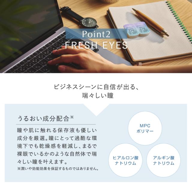 pranair プラネア　Point2.FRESH EYES ビジネスシーンに自信が出る、瑞々しい瞳　うるおい成分配合※　瞳や肌に触れる保存液も優しい成分を厳選。瞳にとって過酷な環境下でも乾燥感を軽減し、まるで裸眼でいるかのような自然体で瑞々しい瞳を叶えます　MPCポリマー　ヒアルロン酸ナトリウム　アルギン酸ナトリウム　※潤いや効能効果を保証するものではありません