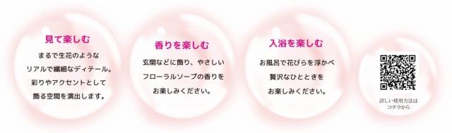 (1)見て楽しむ：まるで生花のようなリアルで繊細なディテール。彩りやアクセントとして飾る空間を演出します！　(2)香りを楽しむ：玄関などに飾り、優しいフローラルソープの香りをお楽しみください。　(3)入浴を楽しむ：お風呂で花びらを浮かべ贅沢なバスタイムをお楽しみください。