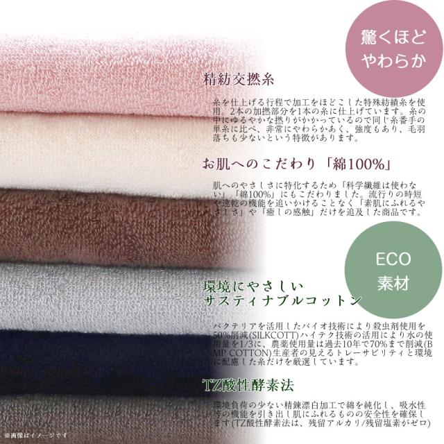 精紡交撚糸糸を仕上げる行程で加工をほどこした特殊紡績糸を使用。2本の加撚部分を1本の糸に仕上げています。糸の中にゆるやかな撚りがかかっているので同じ糸番手の単糸に比べ、非常にやわらかあく、強度もあり、毛羽落ちも少ないという特徴があります。お肌へのこだわり「綿100%」肌へのやさしさに特化するため「科学繊維は使わない」「綿100%」にもこだわりました。流行りの時短や速乾の機能を追いかけることなく「素肌にふれるやさしさ」や「癒しの感触」だけを追及した商品です。環境にやさしいサスティナブルコットンバクテリアを活用したバイオ技術により殺虫剤使用を50%削減(SILKCOTT)ハイテク技術の活用により水の使用量を1/3に、農薬使用量は過去10年で70%まで削減(BMP COTTON)生産者の見えるトレーサビリティと環境に配慮した糸だけを厳選しています。TZ酸性酵素法環境負荷の少ない精錬漂白加工で綿を純化し、吸水性等の機能を引き出し肌にふれるものの安全性を確保します(TZ酸性酵素法は、残留アルカリ/残留塩素がゼロ)