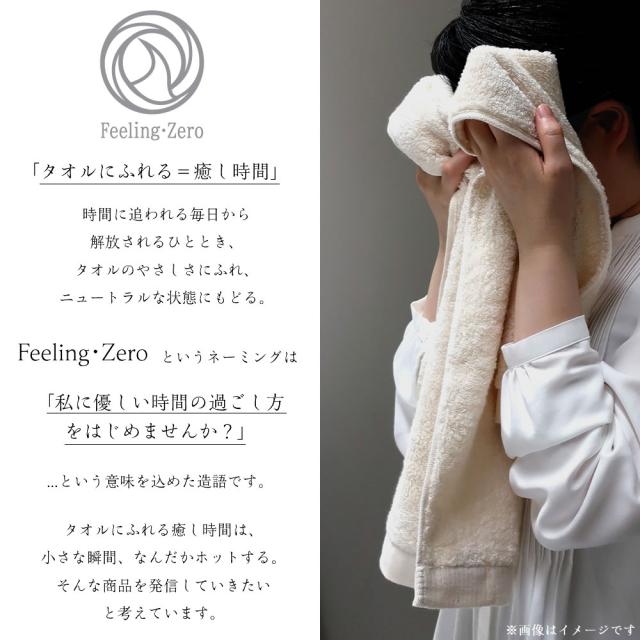 「タオルにふれる＝癒し時間」時間に追われる毎日から解放されるひととき、タオルのやさしさにふれ、ニュートラルな状態にもどる。Feeling・Zero というネーミングは「私に優しい時間の過ごし方をはじめませんか？」 ...という意味を込めた造語です。タオルにふれる癒し時間は、 小さな瞬間、なんだかホットする。 そんな商品を発信していきたい と考えています。