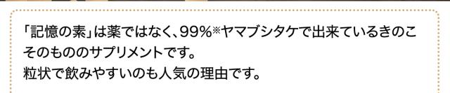 「記憶の素」は薬ではなく、99%※ヤマブシタケで出来ているきのこそのもののサプリメントです。粒状で飲みやすいのも人気の理由です。