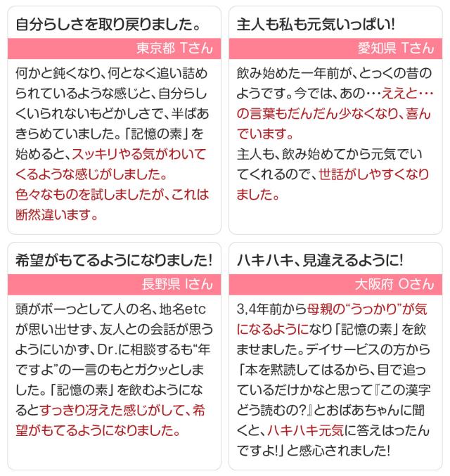 自分らしさを取り戻りました。「記憶の素」を始めると、スッキリやる気がわいてくるような感じがしました。/主人も私も元気いっぱい!主人も、飲み始めてから元気でいてくれるので、世話がしやすくなりました。 希望がもてるようになりました!「記憶の素」を飲むようになるとすっきり冴えた感じがして、希望がもてるようになりました。/ハキハキ、見違えるように!『この漢字どう読むの?』とおばあちゃんに聞くと、ハキハキ元気に答えはったんですよ!」と感心されました!