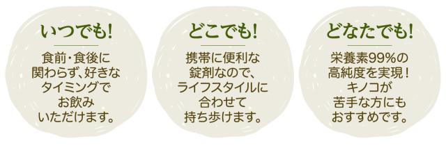 いつでも!食前・食後に関わらず、好きなタイミングでお飲みいただけます。/どこでも!携帯に便利な錠剤なので、ライフスタイルに合わせて持ち歩けます。/どなたでも!栄養素99%の高純度を実現!キノコが苦手な方にもおすすめです。