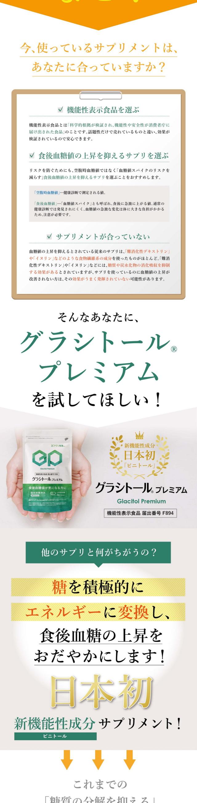 運動や食事制限が続かない/食後血糖値が気になる方に/累計10万袋突破・新機能性成分日本初ピニトール/安心の日本製/グラシトールプレミアム/機能性成分ピニトールを600mg配合/糖の事を考えるのがストレスになっている/運動や食事制限の対策が続かない/毎日がんばっているけど結果に出ない/このままだと将来が不安…そこで糖質をサポートするサプリメントに辿りついたあなた！/でもサプリを飲んでも結果につながらない/今使っているサプリメントはあなたに合っていますか/機能性表示食品を選ぶ/機能性表示食品とは科学的根拠が検証され機能性や安全性が消費者庁に届け出された食品のことです/話題性だけで売れているものと違い効果が検証されているので安心できます/食後血糖値の上昇を抑えるサプリを選ぶ/リスクを防ぐためにも空腹時血糖値ではなく血糖値スパイクのリスクを減らす食後血糖値の上昇を抑えるサプリを選ぶことをおすすめします/空腹時血糖値とは健康診断で測定される値/食後血糖値は血糖値スパイクとも呼ばれ食後に急激に上がる値/通常の健康診断では発見されにくく血糖値の急激な変化は体に大きな負担がかかるため注意が必要です/サプリメントが合っていない/血糖値の上昇を抑えるとされている従来のサプリは難消化性デキストリンやイヌリンなどのような植物繊維系の成分を使ったものがほとんど/難消化性デキストリンやイヌリンなどには糖質や炭水化物の消化吸収を抑制する効果があるとされていますがサプリを使っているのに血糖値の上昇が改善されない方はその効果がうまく発揮されていない可能性があります/そんなあなたにグラシトールプレミアムを試してほしい/糖を積極的にエネルギーに変換し食後血糖の上昇をおだやかにします