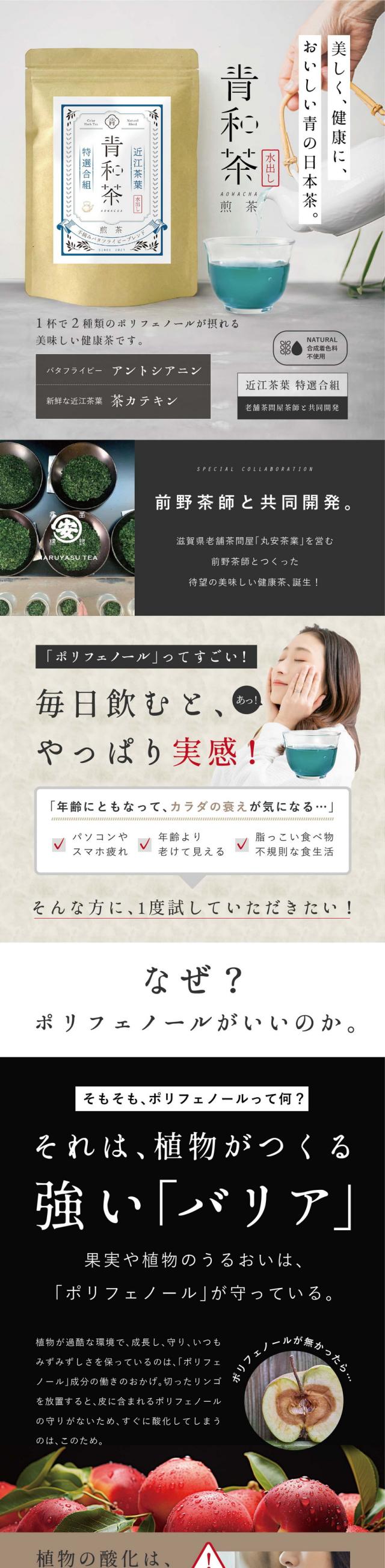美しく健康においしい青の日本茶。青和茶煎茶/1杯で2種類のポリフェノールが摂れる美味しい健康茶です。バタフライピーアントシアニン・新鮮な近江茶葉茶カテキン/近江茶葉特選合組・老舗茶問屋と共同開発。合成着色料不使用。前野茶師と共同開発。滋賀県老舗茶問屋「丸安茶業」を営む前野茶師とつくった待望の美味しい健康茶、誕生!/「ポリフェノール」ってすごい!毎日飲むとやっぱり実感!年齢にともなってカラダの衰えが気になる…・パソコンやスマホ疲れ・年齢より老けて見える・脂っこい食べ物不規則な食生活。そんな方に1度試していただきたい!なぜ?ポリフェノールがいいのか。そもそも、ポリフェノールって何?それは、植物がつくる強い「バリア」果実や植物のうるおいは、ポリフェノールが守っている。植物が過酷な環境で成長し守り、いつもみずみずしさを保っているのは、「ポリフェノール」成分の働きのおかげ。切ったリンゴを放置すると皮に含まれるポリフェノールの守りがないため、すぐに酸化してしまうのはこのため。植物の酸化は「人間の老化」と同じ?何もしなければあっという間に衰えが目立つように。でも、ポリフェノールは人間の体内ではつくれません。食べて摂る方法しかないんです!でも食事だけで摂取するのはむずかしい…そこで!老舗茶問屋茶師と考えた、ポリフェノールたっぷりのおいしい青い日本茶!ポリフェノールって実は…毎日こまめに摂る事がとても大切!水に溶けやすく長時間カラダにとどめることができないんです。カラダの中に入ったポリフェノールは1日以内にほぼ吸収されてしまいます。だから、一気に飲んでしまうより少しずつ飲む方が実感に繋がり、毎日こまめに摂ることをおすすめしています。色んなサプリメントを飲んだり食品をたくさん食べるよりお得!毎日1杯(150ml)約43円。「毎日」飲むものだから本当に美味しい健康茶をつくりたい!そこで、共同開発。創業150年老舗茶屋前野茶師・滋賀県近江茶×バタフライピー研究会社アグリ生活・バタフライピー。2種のポリフェノール最強ブレンド、完成。1.美のハーブといえばバタフライピー。圧倒的な含有量のアントシアニン。バタフライピーには、ポリフェノールの一種「アントシアニン」が多く含まれることで美容大国では日常的に使われています。アイケアや、エイジングケアをしたい方におすすめです。大切なのは、実感!「アントシアニン」は強い!届く!どれでも言いわけではない?アントシアニンの種類。ポリフェノールの種類はなんと500種類以上。野菜や果実などに含まれるポリフェノールは酸化したり熱などで有効成分が壊れてしまうことがあります。一方、バタフライピーに含まれるアントシアニンはテルナチンという特有の種類で、非常に安定性が高く、カラダに入っても壊れにくいとされている成分です。2.ポリフェノール+美味しさ。滋賀県近江茶。アントシアニンと相性の良い茶カテキン。お茶がカラダに良いとされている主な成分は豊富なポリフェノールの一種「茶カテキン」。他にはテアニン・ビタミンC・食物繊維・フッ素・ビタミンEなど、たくさんの健康成分が含まれる飲み物として知られています。味わい深い健康茶に!前野茶師が厳選した土山茶。滋賀県最大の生産量を誇る近江随一の茶所。野洲川沿いのなだらかな丘陵地に茶畑が広がり、長い日照時間と清らかな水に恵まれて育つ土山茶は、まったりとした深い味わいが持ち味です。お子さまでも飲みやすい!口当たりの良いブレンドに仕上がりました。甘味、旨味、渋味最高級バランスの煎茶。前野茶師からのメッセージ。目指したのは鮮やかな美しいエメラルドグリーン。茶葉の摘み取り前に覆いをかぶせて旨味を増し、渋味を抑える「かぶせ茶」を使用。旨味、甘み、水色が鮮やかな色になります。暑い季節には水出しをしてスッキリとした爽快感を得ることができます。お茶だけでも楽しむことができますが、ぜひお茶菓子とのペアリングもお楽しみください。前野茶師と共同開発。「丸安茶業」は滋賀県で幅広く知られる有名な茶屋です。前野茶師が5代目として営む「丸安茶業」。滋賀県土山の地で茶店を構える創業150年を迎えた製茶卸問屋です。「近江の茶」土山茶(土山町)、朝宮茶(信楽町)など、たくさんのお茶を厳選し届けています。一日中、パソコンやスマホ…疲れやすいときに!デスクワークなどの仕事で、一日中パソコンに集中している、スマホやタブレットをよく見ている、長時間車の運転をすることがある。日々のストレスを「青和茶」で緩和しましょう。紫外線が気になる季節に!お肌やカラダへの一番のダメージは「紫外線」。日傘や日焼け止めのような外からのバリアだけでなくポリフェノールをたっぷり含む青和茶で内側からケアを!作り方は簡単!水出しできます♪冷たい水(約300ml抽出可)に、1包を入れて3〜5時間じっくり抽出するだけ。冷たい健康茶のできあがり。お食事に暖かい煎茶。お湯(約300ml抽出可)に1包を入れて3〜5分抽出。お茶菓子のお供によく合います。急冷もおすすめ70℃程のお湯で濃いめに抽出し、氷をたっぷり入れた耐熱容器に注ぐと香りを閉じ込められ旨味を濃厚に感じられます。青和茶2種のポリフェノールが摂れる美容と健康のための青い日本茶を。味を2種類ご用意しました。ライトな口当たりがお好きな方、煎茶。甘味・旨味・渋味最高級バランスのお茶。お食事に合うスッキリとした煎茶。水出しでさらに爽快感。お茶の渋味や香りを楽しみたい方、強火茶葉。ギリギリの処まで焙煎。ワンランク上の茶葉。水出ししても香りと渋味が濃厚。来客用や、ギフトにも。