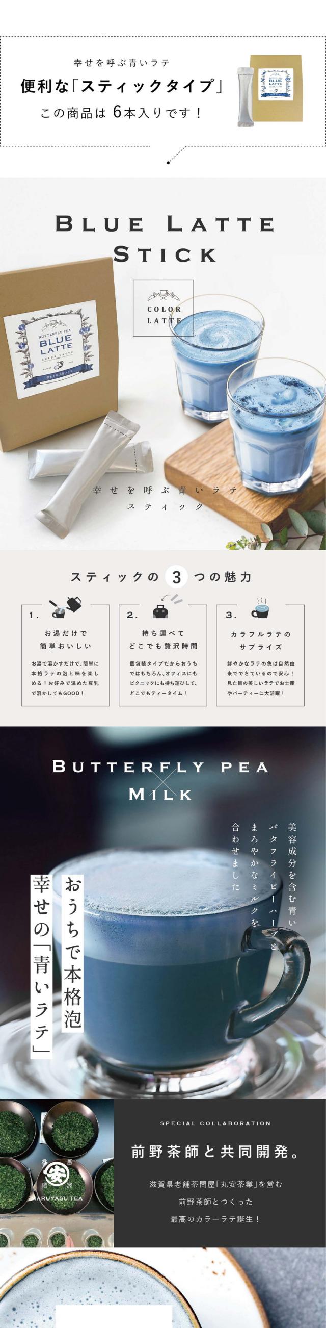 幸せを呼ぶ青いラテ便利な「スティックタイプ」この商品は6本入りです！/BLUE LATTE STICK　幸せを呼ぶ青いラテスティック/スティックの3つの魅力/1.お湯だけで簡単おいしい。お湯を溶かすだけで簡単に本格ラテの泡と味を楽しめる！お好みで温めた豆乳で溶かしてもGOOD！/2.持ち運べてどこでも贅沢時間。個包装タイプだからおうちではもちろんオフィスにも持ち運びしてどこでもティータイム！/3.カラフルラテのサプライズ。鮮やかなラテの色は自然由来でできているので安心！見た目の美しいラテでお土産やパーティーに大活躍！/おうちで本格泡幸せの「青いラテ」美容成分を含む青いバタフライピーハーブとまろやかなミルクを合わせました/前野茶師と共同開発。滋賀県老舗茶問屋「丸安茶業」を営む前野茶師とつくった最高のカラーラテ誕生！/AROMA フルーティーなアプリコットラムの爽やかで上品な香りが広がります/COLORS 植物由来100％鮮やかな青色はバタフライピー。合成着色料は使用しておりません。/HOW TO ホットでもアイスでも お湯を入れるだけで出来上がり。暑い季節はたっぷりの氷でアイスラテも/アイスにすると甘さが引き立ちます/お店でいれたような泡立ちを完全再現/創業150年老舗茶屋　前野茶師監修/お茶への愛情が深い目利きの達人/「丸安茶業」は滋賀県土山の地で茶店を構える創業150年を迎えた製茶卸問屋です。「近江の茶」土山茶（土山町）、朝宮茶（信楽町）などたくさんのお茶を厳選し届けています。5代目の前野安治さんはお茶屋の敷居を下げたいという思いでカフェ「頓宮茶寮」をオープン。お茶を使った濃厚スイーツを楽しめたり、お茶の淹れ方を体験できるなどたくさんの人にお茶の美味しさを幅広く伝えておられます。そしてこの度、おうちでも美味しいラテを楽しんでほしい！という思いでこだわり遂に完成。癒しの青い本格ラテできました。/POINT.1 お湯だけでつくれる。濃厚なふんわり泡がポイントです。お湯を注ぐだけで本格ラテのようなふわふわのミルク泡が楽しめます。/POINT.2 プレゼントに最適。お洒落なギフトBOXパッケージ。ちょっとした贈り物や手土産におすすめです。/POINT.3 カラダに良い植物の色。着色に使うバタフライピーはポリフェノールたっぷり。目や髪に良いと知られ、美容大国で人気の高いハーブです。/いつでもどこでも気軽に持ち運びできるスティックタイプ