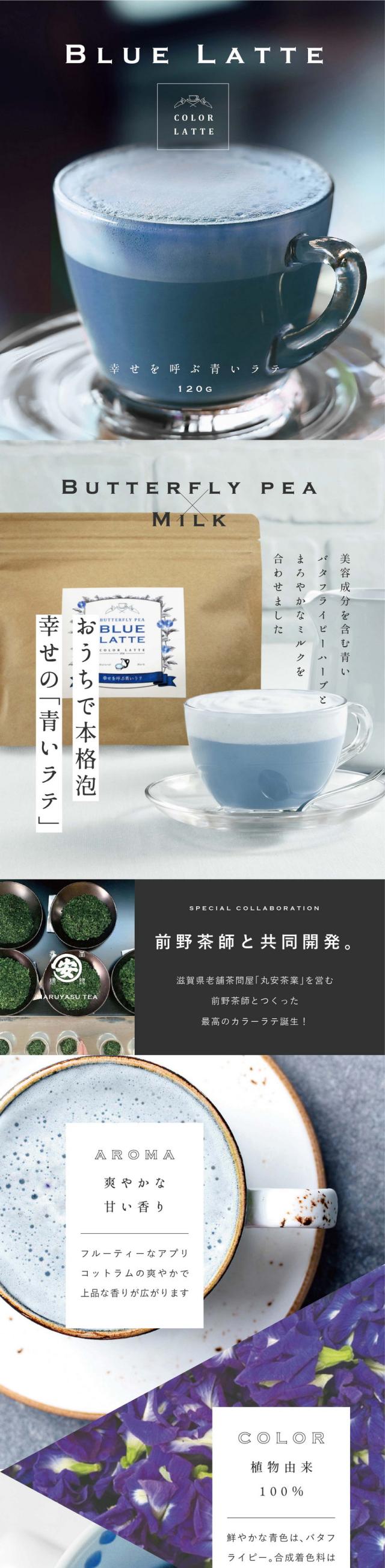 幸せを呼ぶ青いラテ バタフライピーラテ120g/おうちで本格泡幸せの「青いラテ」/美容成分を含む青いバタフライピーハーブとまろやかなミルクを合わせました/SPECIAL COLLABORATION 滋賀県の老舗茶問屋「丸安茶業」を営む前野茶師と共同開発!/AROMA 爽やかな甘い香り フルーティーなアプリコットラムの爽やかで上品な香りが広がります/COLOR 植物由来100% 鮮やかな青色はバタフライピー。合成着色料は使用しておりません/HOW TO ホットでもアイスでも お湯を入れるだけで出来上がり。暑い季節はたっぷりの氷でアイスも/アイスにすると甘さが引き立ちます/まるでお店でいれたような「本格泡のラテ」完全再現/創業150年老舗茶屋前野茶師監修/「丸安茶業」は滋賀県で幅広く知られる有名な茶屋です/お茶への愛情が深い目利きの達人/「丸安茶業」は、滋賀県土山の地で茶屋を構える創業150年を迎えた製茶卸問屋です。「近江の茶」土山茶(土山町)、朝宮茶(信楽町)などたくさんのお茶を厳選し届けています/5代目の前野安治さんはお茶屋の敷居を下げたいという思いでカフェ「頓宮茶寮」をオープン。お茶を使った濃厚スイーツを楽しめたりお茶の淹れ方を体験できるなどたくさんの人にお茶の美味しさを幅広く伝えておられます。そしてこの度、おうちでも美味しいラテを楽しんでほしい!という思いでこだわり遂に完成。癒しの青い本格ラテできました。POINT.1 お湯だけでつくれる。濃厚なふんわり泡がポイントです。お湯を注ぐだけで本格ラテのようなふわふわのミルク泡が楽しめます。/POINT.2 軽量スプーンつき。1杯分が計れるスプーンが入っています。チャック袋なので残りはそのまま保存いただけます。/POINT.3 カラダに良い植物の色。着色につかうバタフライピーはポリフェノールたっぷり。目や髪に良いと知られ美容大国で人気の高いハーブです。/おうちのティータイムや贈り物にも喜ばれる「ご褒美ラテ」