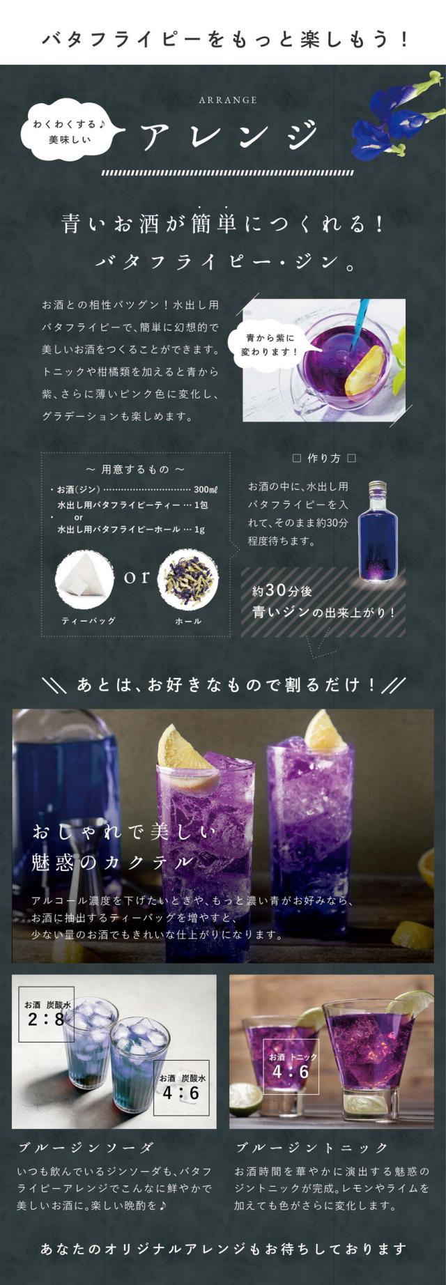 バタフライピーをもっと楽しもう!わくわくする美味しいアレンジ。青いお酒が簡単につくれる!バタフライピー・ジン。お酒との相性バツグン!水出し用バタフライピーで簡単に幻想的で美味しいお酒をつくることができます。トニックや柑橘類を加えると青から紫、さらに薄いピンク色に変化し、グラデーションも楽しめます。用意するもの・お酒300ml・水出し用バタフライピー1包か1g。作り方:お酒の中に水出し用バタフライピーを入れてそのまま約30分程度待ちます。約30分後青いジンの出来上がり。あとはお好きなもので割るだけ!おしゃれで美しい魅惑のカクテル。アルコール濃度を下げたいときや、もっと濃い青がお好みならお酒に抽出するティーバッグを増やすと少ない量のお酒でもきれいな仕上がりになります。ブルージンソーダ:いつも飲んでいるジンソーダもバタフライピーアレンジでこんなに鮮やかで美味しいお酒に。楽しい晩酌を♪ブルージントニック:お酒時間を華やかに演出する魅惑のジントニックが完成。レモンやライムを加えても色がさらに変化します。あなたのオリジナルアレンジもお待ちしております。