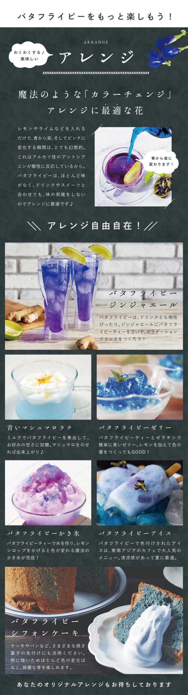 ハーブをもっと楽しもう!わくわくする美味しいアレンジ。魔法のような「カラーチェンジ」アレンジに最適な花。レモンやライムなどを入れるだけで青から紫、そしてピンクに変化する瞬間はとても幻想的。これはアルカリ性のアントシアニンが酸性に反応しているから。バタフライピーはほとんど味がなくドリンクやスイーツと合わせても味の邪魔をしないのでアレンジに最適です。アレンジ自由自在!バタフライピージンジャエール。バタフライピーはドリンクとも相性ぴったり。ジンジャエールにバタフライピーティーを注いでグラデーションドリンクをつくろう!青いマシュマロラテ。ミルクでバタフライピーを煮出してお好みの甘さに加糖。マシュマロをのせれば出来上がり。バタフライピーゼリー。バタフライピーティーとゼラチンで簡単に青いゼリー。レモンを加えて色の層をつくってもGOOD!バタフライピーかき氷。バタフライピーティーで氷を作りレモンシロップをかけると色が変わる魔法のかき氷が完成!バタフライピーアイス。バタフライピーで色付けされたアイスは東南アジアのカフェで大人気のメニュー。清涼感があって夏に最適。バタフライピーシフォンケーキ。ケーキやパンなど、さまざまな焼き菓子の色付けにも活用ください。熱に強いためほとんど色の変化はなく、綺麗な青を楽しめます。あなたのオリジナルアレンジもお待ちしております。