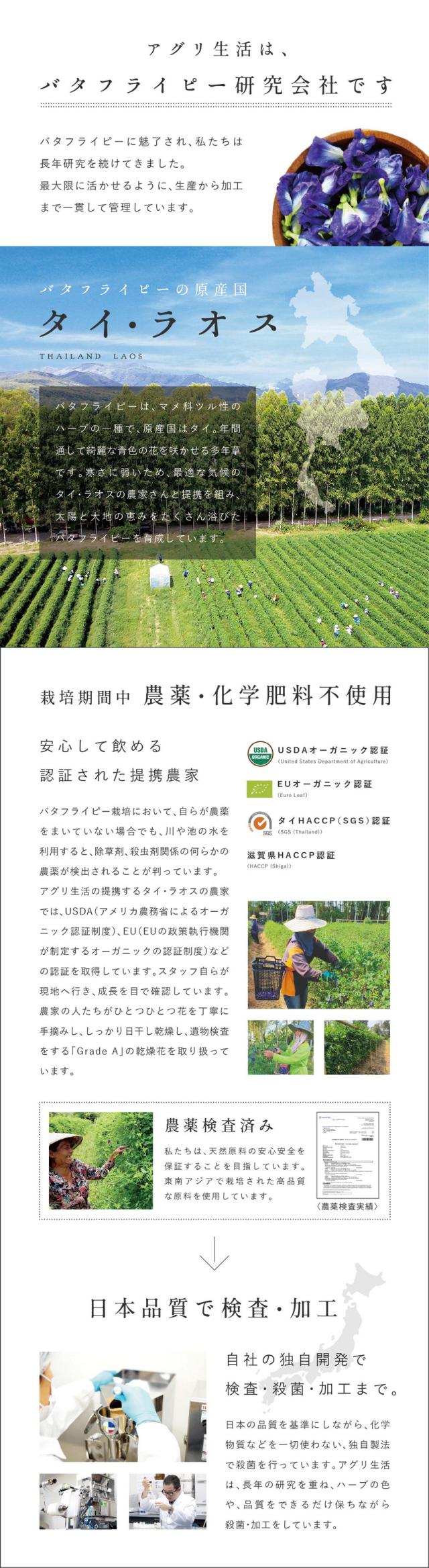 アグリ生活はバタフライピー研究会社です。バタフライピーに魅了され私たちは長年研究を続けてきました。最大限に活かせるように生産から加工まで一貫して管理しています。バタフライピーの原産国タイ・ラオス。バタフライピーはマメ科ツル性のハーブの一種で原産国はタイ。年間通じて綺麗な青色の花を咲かせる多年草です。寒さに弱いため最適な気候のタイ・ラオスの農家さんと提携を組み太陽と大地の恵みをたくさん浴びたバタフライピーを育成しています。栽培期間中農薬・化学肥料不使用。安心して飲める認証された提携農家。バタフライピー栽培において自らが農薬をまいていない場合でも川や池の水を利用すると除草剤、殺虫剤関係の何らかの農薬が検出されることが判っています。アグリ生活の提携するタイ・ラオスの農家ではUSDA(アメリカ農務省によるオーガニック認証制度)EU(EUの政策執行機関が制定するオーガニックの認証制度)などの認証を取得しています。スタッフ自らが現地へ行き成長を目で確認しています。農家の人たちがひとつひとつ花を丁寧に手摘みし、しっかり日干し乾燥し遺物検査をする「GradeA」の乾燥花を取り扱っています。農薬検査済み。私たちは天然原料の安心安全を保証することを目指しています。東南アジアで栽培された高品質な原料を使用しています。日本品質で検査・加工。自社の独自開発で検査・殺菌・加工まで。日本の品質を基準にしながら化学物質などを一切使わない独自製法で殺菌を行っています。アグリ生活は長年の研究を重ねハーブの色や品質をできるだけ保ちながら殺菌・加工をしています。