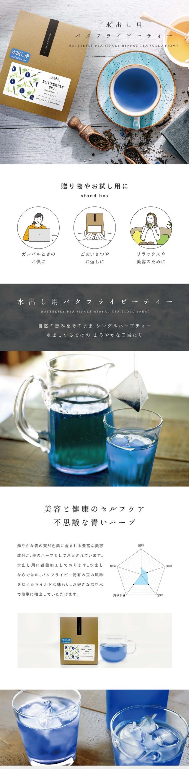 水出し用バタフライピーティー BUTTERFLY PEA SINGLE HERBAL TEA(COLD BREW)贈り物やお試し用に standbox ガンバルときのお供に・ごあいさつやお返しに・リラックスや美容のために。自然の恵みをそのままシングルハーブティー。水出しならではのまろやかな口当たり。美容と健康のセルフケア、不思議な青いハーブ。鮮やかな青の天然色素に含まれる豊富な美容成分が美のハーブとして注目されています。水出し用に殺菌加工しております。水出しならではのバタフライピー特有の豆の風味を抑えたマイルドな味わい。お好きな飲料水で簡単に抽出していただけます。「美の源」美容にうれしい成分がたっぷり入っています。「美の源」と言われるほど特徴的なのは豊富なアントシアニン。東南アジアの美容大国では美容と健康のため日常的に取り入れられています。自然の恵みで美容と健康のセルフケアをしたい方に。バタフライピーのアントシアニンは強い!届く!ポリフェノールの種類はなんと500種類以上。バタフライピーに含まれるアントシアニンはテルナチンという特有の種類で非常に安定性が高くカラダに入っても壊れにくいとされている成分です。「青」から「紫」へ一瞬で色が変わるハーブティー。レモンやライムなどを入れるだけで青色から紫色に変化する瞬間はまるで魔法のようです。バタフライピーのアントシアニンがレモンなどのクエン酸と反応して色が変化します。こんな方におすすめ。スマホやパソコンをよく見る・長時間車の運転をすることがある・いつまでも若々しくいたい・肌の調子が安定しない・目が疲れやすい・不規則な食生活。水出しで簡単に。前の日の夜にティーバッグを入れておくだけ。朝には美味しいハーブティーが出来上がっています。お湯を沸かしたくない暑い季節でも簡単に冷たいハーブティーが楽しめます。食前・食後のお口直し。さっぱりとしたバタフライピーティーは食前・食後のお口直しにぴったり。ハーブそのままの風味を味わった後、レモンやはちみつを入れて味の変化をお楽しみください