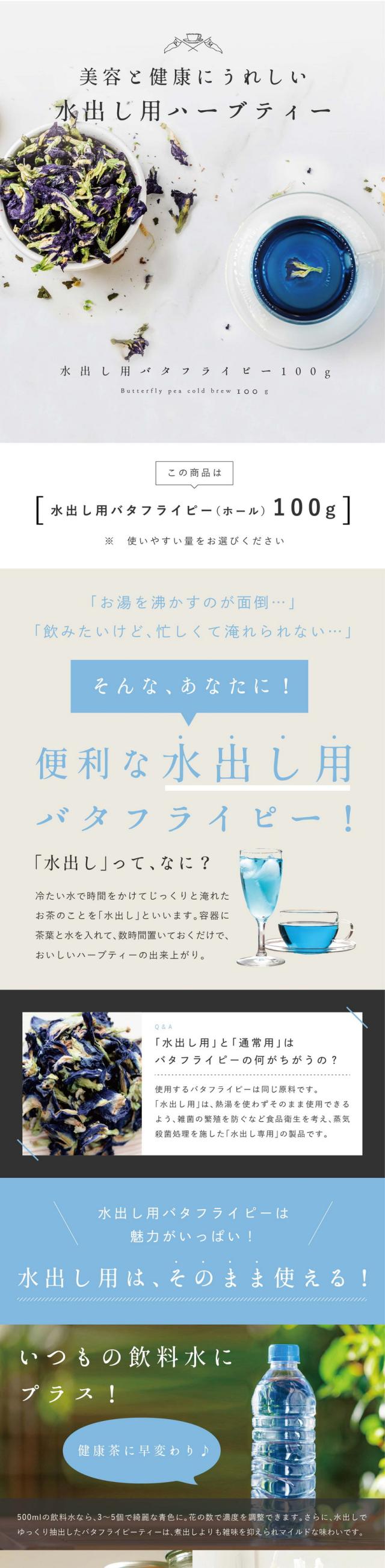 美容と健康にうれしい水出し用ハーブティー水出し用バタフライピー20g/「お湯を沸かすのが面倒…」「飲みたいけど忙しくて淹れられない…」そんな、あなたに!便利な水出し用バタフライピー!「水出し」ってなに?冷たい水で時間をかけてじっくりと淹れたお茶のことを「水出し」といいます。容器に茶葉と水を入れて数時間置いておくだけで、おいしいハーブティーの出来上がり。Q&A「水出し用」と「通常用」はバタフライピーの何がちがうの?使用するバタフライピーは同じ原料です。「水出し用」は熱湯を使わずそのまま使用できるよう、雑菌の?殖を防ぐなど食品衛生を考え蒸気殺菌処理を施した「水出し専用」の製品です。水出し用バタフライピーは魅力がいっぱい!水出し用はそのまま使える!いつもの飲料水にプラス!健康茶に早変わり♪500mlの飲料水なら3〜5個で綺麗な青色に。花の数で濃度を調整できます。さらに、水出しでゆっくり抽出したバタフライピーティーは煮出しよりも雑味を抑えられマイルドな味わいです。カフェやパーティー。ウェルカムドリンクに。大量に必要なドリンクをわざわざお湯を沸かせて作るのは大変!水出しなら手間をかけず、おしゃれなドリンクが作れます!食品アレンジ。エディブルフラワー。花をティーカップに浮かべたり、ケーキなどのデザートに飾りつけしたり。水出し用に雑菌済みなので、そのまま食べても大丈夫!さぁ、気軽にバタフライピーを楽しみましょう!本当の美しさ、それは「天然の青」にありました。バタフライピーが美のハーブとして注目され続けている理由は高濃度の青い天然色素に含まれる豊富なアントシアニン。花の数で濃度調整しやすいホールタイプ。水出し用100g入り。水出し用・気軽に美活・数で濃度調整・アレンジ。合成着色料不使用・栽培期間中農薬・化学肥料不使用。なぜ、こんなにバタフライピーが人気なのか?それは、たった1杯で摂れる豊富なアントシアニン。天然の美容成分で高濃度エイジングケア!どんどん取り込もう実感の秘密!人気の理由は何といっても植物ではとても珍しいポリフェノールの一種、アントシアニンを多く含む美のハーブ。さらに、このアントシアニンはテルナチンというバタフライピー特有の種類でカラダに入っても壊れにくく非常に高い安定性を持っています。美のハーブ「バタフライピー」とは?美容大国では定番の人気の高い健康ハーブ。美容大国ではバタフライピーは日常的。ハーブティーにしてホットやアイスで飲むのはもちろん、髪を美しく保つシャンプーや石?などの化粧品にもよく使われています。これからのキレイづくりに「バタフライピー」を!バタフライピーはこんな方におすすめです。毎日「目」の使いすぎでとても疲れている…デスクワークなどの仕事で一日中パソコンに集中している、スマホやタブレットをよく見ている、長時間車の運転をすることがある。目が疲れやすい方、癒されたい方、スッキリしたいという方にバタフライピーがおすすめです。いつまでも若々しくいたいポリフェノールで美活♪調子が安定しない、前の日の疲れが取れにくいと感じる方に。未来の自分のために健康や美容に気をつかいたい。ハーブで摂る天然のポリフェノールは気軽に摂取できるので、これから美活に取り組む方も始めやすいですね。朝スッキリしたい目覚めのハーブティー。目覚めのハーブティーや食前食後のお口直しに一杯飲むハーブとしていかがでしょうか。アグリ生活のバタフライピー多くの方に選ばれる理由は2つのこだわり。こだわり1.商品の品質と、安全性。こだわり原料。安心して飲める「認証」された提携農家。バタフライピー原産国タイ・ラオスの提携農場。アグリ生活の提携するタイ・ラオスの農家ではUSDA(アメリカ農務省によるオーガニック認証制度)、EU(EUの政策執行機関が制定するオーガニックの認証制度)などの認証を取得しています。スタッフ自らが現地へ行き成長を目で確認しています。農家の人たちがひとつひとつ花を丁寧に手摘みし、しっかり日干し乾燥し、遺物検査をする「GradeA」の乾燥花を取り扱っています。農薬検査クリア・オーガニック認証取得。厳しい基準をクリアしたオーガニック認証を3つ取得しています。栽培期間中農薬・化学肥料不使用100%のハーブです。国内で検査、日本の品質基準。日本品質を基準に、化学物質など一切使わない独自製法で殺菌を行っています。滋賀県HACCP認証。こだわり2.業界最安値を実現。圧倒的コスパ。1杯あたり17.6円1袋50杯分。賞味期限も長めなので安心して飲みきれます。お店で出てくるようなオシャレなアレンジも♪毎日飲んでも1杯が安い!とってもお得!バタフライピー研究会社だから良い品質で、この価格!タイ・ラオスの提携農場で生産から管理し、安心安全なハーブに努めています。自社で行うことでコストカットに繋がり業界最安値を可能にしました。品質の高いハーブを出来るだけ低価格で皆さまにお届けしています。コスパよく、たっぷりの美容成分!お財布にもやさしく品質も良い!ぜひアグリ生活の「バタフライピー」をお試しください!「バタフライピー」ってどんな味?香り?ほとんど無味無種。バタフライピーはマメ科ツル性のハーブの一種でほんのり豆のような香りがする程度。味や甘みはありません。砂糖や蜂蜜、レモンなどを入れてお召し上がりください。どんな頻度で飲めばいい?飲む頻度や量に決まりはありません。おすすめは一気に飲んでしまうより毎日少しずつ飲む方がお茶の効能を感じやすいです。ポリフェノールの成分は体内で1日以内で消えてしまうのでこまめに摂取することをおすすめします。