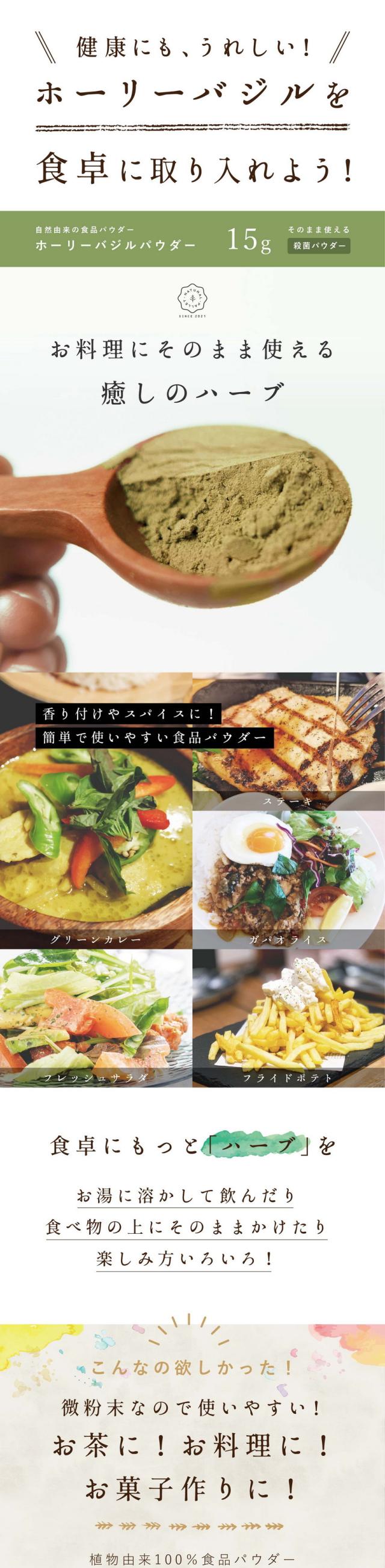 健康にもうれしい!ホーリーバジルを食卓に取り入れよう!/そのまま使える癒しのハーブナチュラルパウダー/ホーリーバジルパウダー15g/香り付けやスパイスに!簡単で使いやすい食品パウダー/グリーンカレー/ステーキ/ガパオライス/フレッシュサラダ/フライドポテト/食卓にもっとハーブを/お湯に溶かして飲んだり食べ物の上にそのままかけたり楽しみ方いろいろ/こんなの欲しかった/微粉末なので使いやすい!植物由来100%食品パウダー/お茶に!お料理に!お菓子作りに!心とカラダを癒す奇跡のハーブホーリーバジル/自然原料100%/ハーブ特有の豊潤な癒しの香り/多数種類のあるバジルの中でもホーリーバジルは爽やかな甘い香りが特徴です/ホーリーバジルの持つ豊潤な香りはいろいろな料理との相性抜群/もちろんお湯にそのまま溶かしてハーブティーとしてもご使用いただけます/着色料香料など一切含まれておりません/ホーリーバジルってなに?/東洋ハーブの女王神聖なる万能ハーブ/東洋のハーブの女王と言われるホーリーバジル/民間療法では万能のハーブとして使われてきた歴史を持ち心身のバランスを整えるハーブとして愛されています/心とカラダを癒すような特徴的な香りです/豊かなハーブの味/後味もスッキリとしています/まるで万能薬/美容・健康に良い成分/ストレスケアに良いウルソール酸・ロズマリン酸・オイゲノール、美容に良いカリオフィレン・カルバクロールなどカラダに嬉しい成分を沢山含む奇跡のハーブ/ホーリーバジルは条件をクリアした数少ないアダプトゲンというハーブに分類されます/日本の品質に合わせて自社で検査/厳選した原料は日本の品質に合わせて自社で検査をしています/豊潤な大地から生み出された状態の良いハーブを自社で検査・特殊加工します/生産から製造まで一貫して管理しています