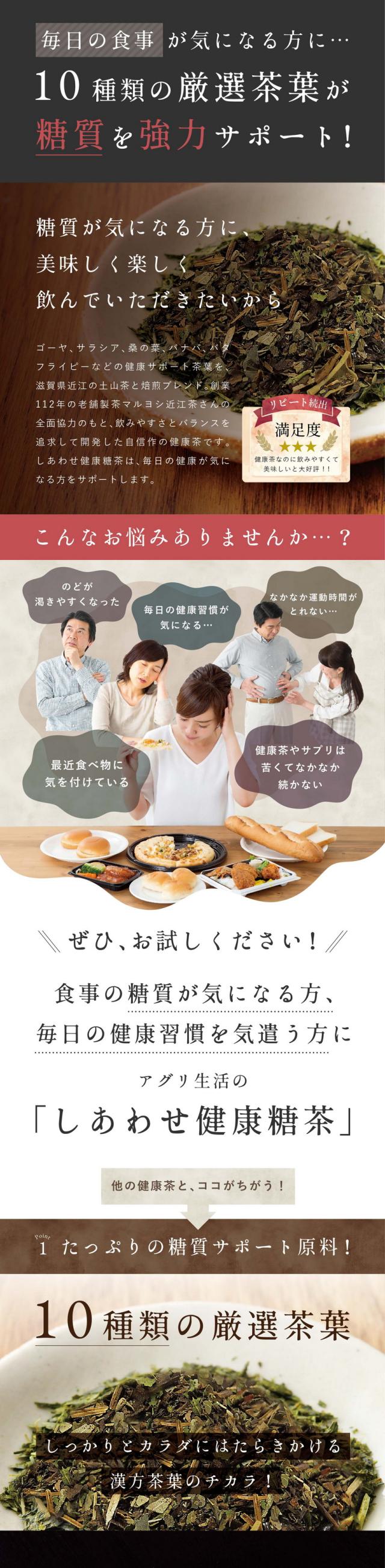 毎日の食事が気になる方に…10種類の厳選茶葉が糖質を強力サポート!糖質が気になる方に美味しく楽しく飲んでいただきたいから。ゴーヤ、サラシア、桑の葉、バナバ、バタフライピーなどの健康サポート茶葉を滋賀県近江の土山茶と焙煎ブレンド。創業112年の老舗製茶マルヨシ近江茶さんの全面協力のもと飲みやすさとバランスを追求して開発した自信作の健康茶です。しあわせ健康糖茶は毎日の健康が気になる方をサポートします。リピート続出満足度健康茶なのに飲みやすくて美味しいと大好評。こんなお悩みありませんか?のどが渇きやすくなった・毎日の健康習慣が気になる・なかなか運動時間がとれない・最近食べ物に気を付けている・健康茶やサプリは苦くてなかなか続かない。ぜひお試しください!食事の糖質が気になる方、毎日の健康習慣を気遣う方にアグリ生活の「しあわせ健康糖茶」。他の健康茶とココがちがう!point1.たっぷりの糖質サポート原料!10種類の厳選茶葉。しっかりとカラダにはたらきかける漢方茶葉のチカラ!こだわりの原料。追求した自信作の健康茶。10年以上様々な植物を研究し糖対策サプリメントを作っているアグリ生活が厳選したこだわり原料。今までの健康茶では物足りなかった方にぜひお試しいただきたい一杯です。味と香り、そして実感力を追求した健康茶「しあわせ健康糖茶」。桑葉(国産):食事を気にする方をサポートするDNJという成分が注目されています。バタフライピー(タイ・ラオス産):アントシアニンがたっぷり含まれる美容と健康に良い植物。バナバ(フィリピン産):血糖値を気にする方に嬉しい成分バナバ葉由来のコロソリン酸。サラシア(インド産):糖分をよく摂る方をサポートするサラシノール成分を含みます。ゴーヤ(国産):糖が気になる方に嬉しい成分チャランチンやモモルデシンが含まれています。ドクダミ(国産):生命力の強いドクダミはフラボロイド類が豊富に含まれ生活習慣をサポート。ハトムギ(国産):ハトムギにはカラダの巡りをサポートする成分が含まれています。ほうじ茶(国産):滋賀県銘茶の土山茶を使用。口当たりをよくするだけでなくカテキンも豊富。ビワの葉(国産):サポニンやタンニンの他に糖をサポートするコロソリン酸が含まれています。キダチアロエ(国産):医者しらずと呼ばれ、アルボランという成分がカラダをサポートします。カラダをサポートする茶葉がこんなにたくさん!さらに追及したのは「飲みやすさ」。毎日続けることで実感してほしい…そこで全面協力をお願い!Point2.老舗製茶の茶師と共同開発。滋賀県土山茶師十段の吉永茶師。香りや味わいを楽しむ健康茶に。滋賀県土山で明治創業マルヨシ近江茶を営み全国にたった15人という茶師十段の一人吉永さんと共同開発したしあわせ健康糖茶。茶師とは茶葉の選定・合組などブレンドを行う日本茶のプロ。お茶の香りや味わいで品種や産地を判定する全国茶審査技術競技大会において最高位となるのが茶師十段です。どんな方でも飲みやすい美味しい健康茶を作りたい想いで原料の選定や焙煎にこだわった健康糖茶が出来上がりました。滋賀県産土山茶(銘茶近江土山茶)茶師が選んだ味わい深い愛され茶葉。鈴鹿山脈の豊かな自然、美しい水と空気、輝く太陽をいっぱいに受けまったりとした深い味わいと香りに特徴を持つ銘茶近江土山茶として多くの方に親しまれています。