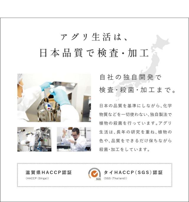 アグリ生活は日本品質で検査・加工。自社の独自開発で検査・殺菌・加工まで。日本の品質を基準にしながら化学物質など一切使わない独自製法で植物の殺菌を行っています。アグリ生活は長年の研究を重ね植物の色や品質をできるだけ保ちながら殺菌・加工しています。滋賀県HACCP認証・タイHASSP(SGS)認証