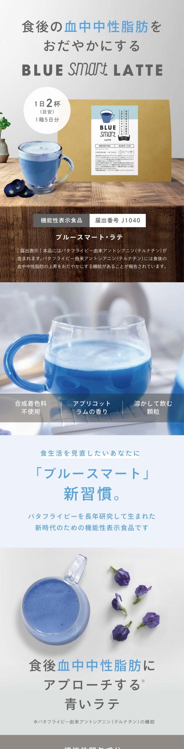食生活を見直したいあなたに。食後に上がる血中中性脂肪をおだやかにするラテ 植物原料バタフライピー※栽培期間中農薬・化学肥料不使用 たっぷりポリフェノール 機能性表示食品届出番号J1040 ブルースマート・ラテ 1箱5日分1日2杯（目安）？届出表示？本品にはバタフライピー由来アントシアニン（テルナチン）が含まれます。バタフライピー由来アントシアニン（テルナチン）には食後の血中中性脂肪の上昇をおだやかにする機能があることが報告されています。「ブルースマート」新習慣。バタフライピーを長年研究して生まれた新時代のための機能性表示食品です。合成着色料不使用・アプリコットラムの香り・溶かして飲む顆粒。いつもの飲み物？ブルースマート・ラテに！食後の血中中性脂肪にアプローチ※バタフライピー由来アントシアニン（テルナチン）の機能 東南アジア原産美容ハーブ 注目の主成分アントシアニン（テルナチン）バタフライピー由来●アントシアニン（テルナチン）は特有の安定したポリフェノール●目の健康維持や美容に良い成分 ふんわりミルク泡（ミルクパウダー）●お湯だけで簡単に出来るこだわりの本格泡●きめ細やかなふわっとした泡とクリーミーな味わい フルーティーな香り（爽やかフレーバー）●爽やかなアプリコットラムフレーバーの香る甘いラテ→美味しいラテで毎日の健康をサポート ブルースマート・ラテは、ノンカフェインです。いつも飲んでいるコーヒーやジュースを置き換えるだけで、手軽に健康維持へのサポートができます。食事の栄養を見直しませんか？髪もお肌も健康も…私たちはすべて食べ物から作られています。こんな食生活をおくっていませんか？「米やパンなど炭水化物ばかり食べている」「運動をする時間がとれていない」「健康診断で注意された」…脂肪や脂質をセーブすればいいのではと安易に考えていませんか？私たちに必要なエネルギー源は、糖質（炭水化物）、脂質、タンパク質からつくられます。消費エネルギーを上回って余ったエネルギーは、肝臓で中性脂肪につくり替えられ、内臓脂肪や皮下脂肪として身体に蓄積していきます。つまり、中性脂肪が増えるのは、主に過食から摂ったエネルギーと消費エネルギーのバランスが崩れている状態にあります。したがって、運動不足、糖質やアルコールのとり過ぎでも中性脂肪は高くなります。そして、気が付きにくい食後の中性脂肪が高い場合も要注意！運動も栄養バランスもなんだか難しい…理想の食生活を諦めてしまう前に！食後に上がる血中中性脂肪をおだやかにするラテ機能性表示商品 植物原料バタフライピー栽培期間中農薬・化学肥料不使用 たっぷりアントシアニン特有成分テルナチン 合成着色料不使用 本格泡ミルクパウダー アプリコットラムの香り 溶かして飲む顆粒タイプ ブルースマート・ラテの魅力！選ばれる3つのポイント 1.中性脂肪の上昇を抑えるテルナチンパワー バタフライピー由来の特有成分テルナチンは、食後の脂質の分解・吸収のプロセスに作用し、中性脂肪の上昇をゆるやかにします。テルナチンがもつ2つの働きが、食後の脂質ケアをサポートします。1.リパーゼ阻害 腸管からの脂肪吸収を抑制 リパーゼは、脂肪を分解する消化酵素です。食べ物の脂肪を分解し、消化や吸収を助けています。リパーゼにアプローチする事で、腸管からの脂肪の吸収をゆるやかにし、食後の中性脂肪の上昇をおだやかにします。2.アミラーゼ阻害 食後の中性脂肪のケアサポート 炭水化物の分解酵素であるアミラーゼは、食後のエネルギー吸収に関わる消化酵素。テルナチンは、このアミラーゼの働きにアプローチし、耐水化物の急速な吸収をゆるやかに整えます。その結果、食後の中性脂肪の上昇をおだやかにする働きをサポートします。研究結果でも証明されています！テルナチン成分に関する研究レビューの代表的なヒト試験データを引用しています。ブルースマート・ラテは研究データに基づいたテルナチン量をしっかり配合。ブルースマート・ラテは、テルナチン46mg（2本あたり）が含まれています。美容にもいい！ポリフェノールの一種アントシアニンが美容サポート ポリフェノールの種類はなんと500種類以上。野菜や果実などに含まれるポリフェノールは、酸化したり熱などで有効成分が壊れてしまうことがあります。一方、バタフライピーに含まれるアントシアニン（テルナチン）は、非常に安定性が高く、カラダに入っても壊れにくいとされている成分です。2.普段のラテ感覚で味わう美味しさ 甘いものがやめられないそんな方のために本格的なふんわり泡ラテ。ジュースや甘いカフェラテが好きだけど、健康も気になるそんな方に、「ブルースマート・ラテ」。ほっとするような、爽やかでフルーティーな香り漂うこだわりのふんわり泡ラテ。ブレイクタイムや、就寝前にもおすすめです。アプリコットラムの香り 甘いアプリコットと大人なラムをオリジナルブレンド。爽やかで上品な香りが広がります。3.原料の品質管理国内製造 栽培期間中農薬・化学肥料不使用バタフライピー原料 原料となるバタフライピーは、原産国タイ・ラオスの提携農家さんで育成されたものを使用。ひとつひとつ花を手摘みし、栽培期間中農薬・化学肥料不使用で大切に育てられています。日本品質で検査・加工 しっかり日干し乾燥された花は、日本にわたり、当社で検査・加工を行います。化学物資機などを一切使わず、独自製法で、植物の色や品質をできるだけ保ちながら殺菌・加工を行っています。HACCPに基づいた食品衛生 本製品の製造過程に関して、島本微生物工業株式会社にて、滋賀県HACCPに適合していることを証明されています。HACCP適合証明は、食品、添加物、器具、容器包装の製造、加工または調理を行う工程における衛生管理が、食品衛生法に基づく高度な基準を満たしていることを証明するものです。