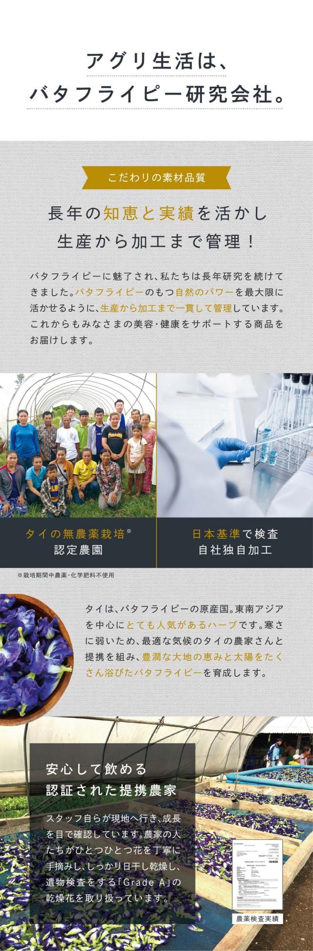 アグリ生活はバタフライピー研究会社。こわだりの素材品質。長年の知恵と実績を活かし生産から加工まで管理！バタフライピーに魅了され私たちは長年研究を続けてきました。バタフライピーの持つ自然のパワーを最大限に活かせるように生産から加工まで一貫して管理しています。これからもみなさまの美容・健康をサポートする商品をお届けします。タイの無農薬栽培。日本基準で検査自社独自加工。タイはバタフライピー原産国。東南アジアを中心にとても人気のあるハーブです。寒さに弱いため最適な気候のタイ・ラオスの農家さんと提携を組み太陽と大地の恵みをたくさん浴びたバタフライピーを育成しています。安心して飲める認証された提携農家。スタッフ自らが現地へ行き成長を目で確認しています。農家の人たちがひとつひとつ花を丁寧に手摘みし、しっかり日干し乾燥し遺物検査をする「GradeA」の乾燥花を取り扱っています。農薬検査済み。