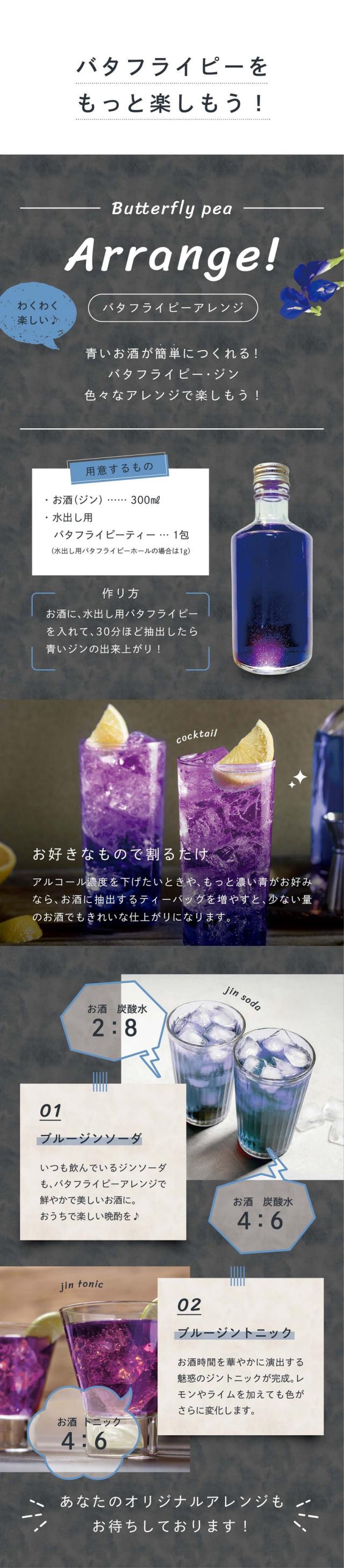 バタフライピーをもっと楽しもう！バタフライピーアレンジ。青いお酒が簡単につくれる！バタフライピー・ジン。色々なアレンジを楽しもう！お酒に水出し用バタフライピーを入れて30分ほど抽出したら青いジンの出来上がり！お好きなもので割るだけ。アルコール濃度を下げたいときや、もっと濃い青がお好みならお酒に抽出するティーバッグを増やすと少ない量のお酒でもきれいな仕上がりになります。ブルージンソーダ：いつも飲んでいるジンソーダもバタフライピーアレンジでこんなに鮮やかで美味しいお酒に。楽しい晩酌を♪ブルージントニック：お酒時間を華やかに演出する魅惑のジントニックが完成。レモンやライムを加えても色がさらに変化します。あなたのオリジナルアレンジもお待ちしております。