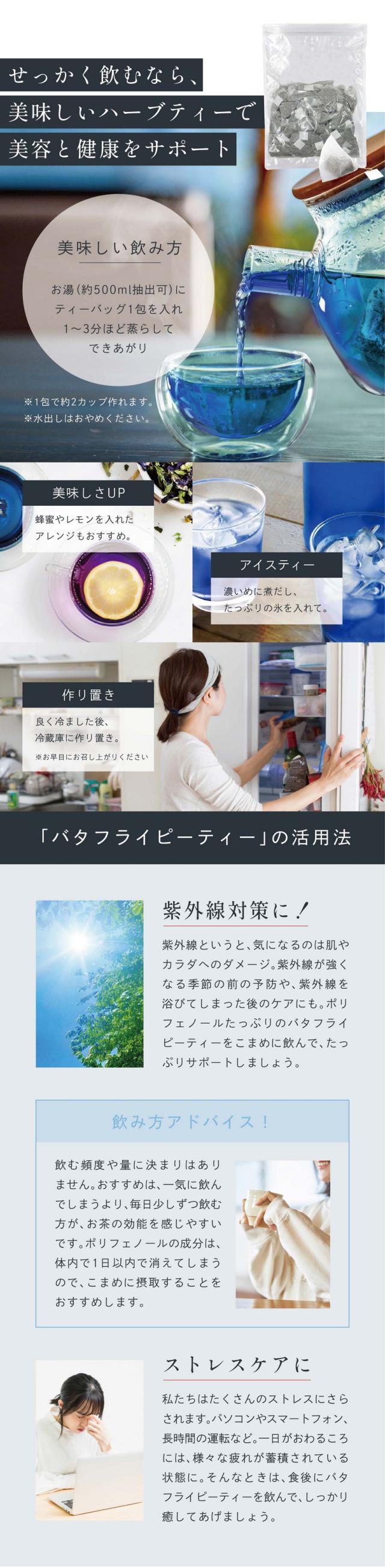 せっかく飲むなら美味しいハーブティーで美容と健康をサポート。「バタフライピーティー」の活用法。紫外線対策に！紫外線というと気になるのは肌やカラダへのダメージ。紫外線が強くなる季節の前の予防や紫外線を浴びてしまった後のケアにも。ポリフェノールたっぷりのバタフライピーティーをこまめに飲んでたっぷりサポートしましょう。飲み方アドバイス：飲む頻度や量に決まりはありません。おすすめは、一気に飲んでしまうより毎日少しずつ飲む方がお茶の効能を感じやすいです。ポリフェノールは体内で1日以内で消えてしまうのでこまめに摂取することをおすすめします。ストレスケアに。私たちはたくさんのストレスにさらされます。パソコンやスマートフォン、長時間の運転など。一日がおわるころには様々な疲れが蓄積されている状態に。そんなときは食後にバタフライピーティーを飲んでしっかり癒してあげましょう。
