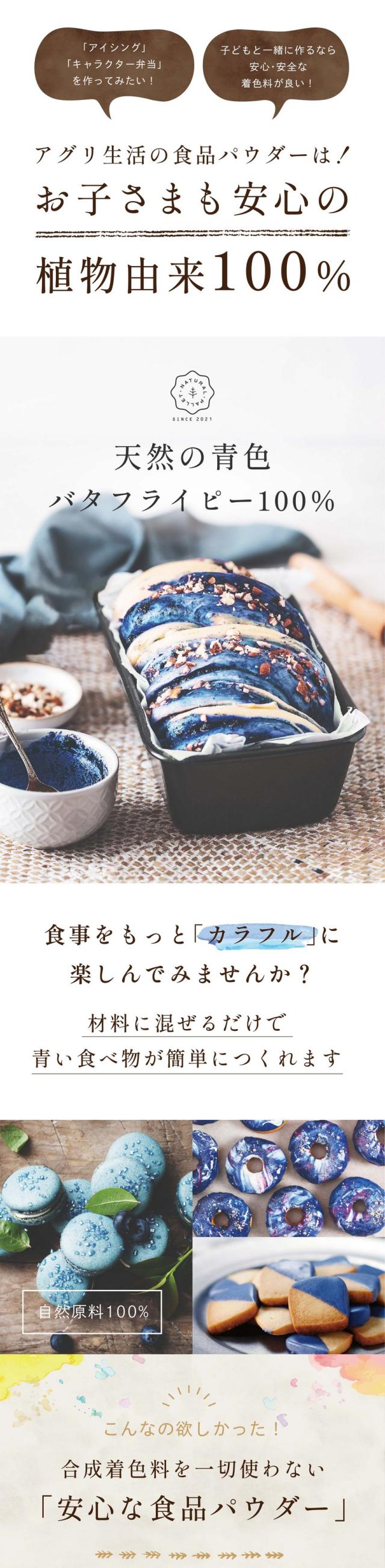 アイシング・キャラクター弁当を作ってみたい!子どもと一緒に作るなら安心安全な着色料が良い!アグリ生活の食品パウダーはお子さまも安心の植物由来100%/天然の青色/バタフライピー100%/合成着色料不使用/食事をもっとカラフルに楽しんでみませんか/材料に混ぜるだけで青色の食べ物が簡単につくれます/こんなの欲しかった!合成着色料を一切使わない安心な食品パウダー/自然原料だけでこんなに鮮やか!いろんなアレンジが楽しめます/vegan colors(ビ—ガンカラーズ)とは?/ビーガンカラーズは平均粒径10ミクロンと小さく分散しやすい食品パウダーです/他の原料と混ぜ合わせることで多彩な風味や彩りを表現できます/自然派にこだわったアグリ生活のオリジナルブランドです/美しい青色の天然原料はバタフライピー/自然原料100%/天然の青色美しいスカイブルー/バタフライピーというハーブから作られた100%植物性由来の食品パウダーです/海のような深い青から空のような淡い水色まで様々な色味を表現できます/ほとんど無味・無臭のため味や香りの邪魔をしないアレンジしやすいパウダーです/着色料・香料は一切含まれておりません/バタフライピーってなに?/美容大国の美の源/天然の美容ハーブ/バタフライピーは東南アジア原産のマメ科の植物で青色の花弁が蝶に似ていることから英語でバタフライピーと呼ばれています/自然界では非常に珍しい青色のアントシアニン色素を含む花です/美容成分たっぷりのバタフライピーは美の源の花と呼ばれています/アグリ生活のバタフライピーはタイ・ラオスの提携農家で栽培/栽培期間中農薬・化学肥料不使用で生育/皆様に安心してご使用いただけるように原料からこだわって生産しています/国内の実験農業およびタイ・ラオスの農園では栽培期間中農薬と化学肥料を使用しておりません/一つ一つ丁寧に手摘みし自分たちの目で生育を確認しながらハーブ本来の自然の力を引き出し安心安全なハーブの栽培に努めています/日本の品質に合わせて自社で検査/厳選した原料は日本の品質に合わせて自社で検査しています/豊潤な大地から生み出された状態の良い植物を自社で検査・加工します/バタフライピー研究会社のアグリ生活は生産から製造まで一貫して管理しています/特殊な技術で鮮やかなハーブの色を保ちながら殺菌/青色の天然着色料は世界でも少なく現在青色の合成着色料が多くの食品に使われています/バタフライピー研究会社のアグリ生活は使いやすい食品パウダーを追求し安心安全にこだわり作りました/他社製品との比較/大腸菌が検出されると高温多湿の保管環境下では粉末内の菌数が増加する可能性も高く熱を加えない製品や保存食品への使用は推奨できません/アグリ生活の食品パウダーは植物の鮮やかな色を残しながら殺菌しているため非加熱の食品にも安心してご使用いただけます/チョコレートや焼き菓子にもそのまま混ぜて使用可能/青いシフォンケーキ!生クリームも青くしてさらにかわいい/アイシングクッキー/ブルーマカロン/青色パフェ/青いチョコレート/青いクレープ/青いムースのチーズケーキ