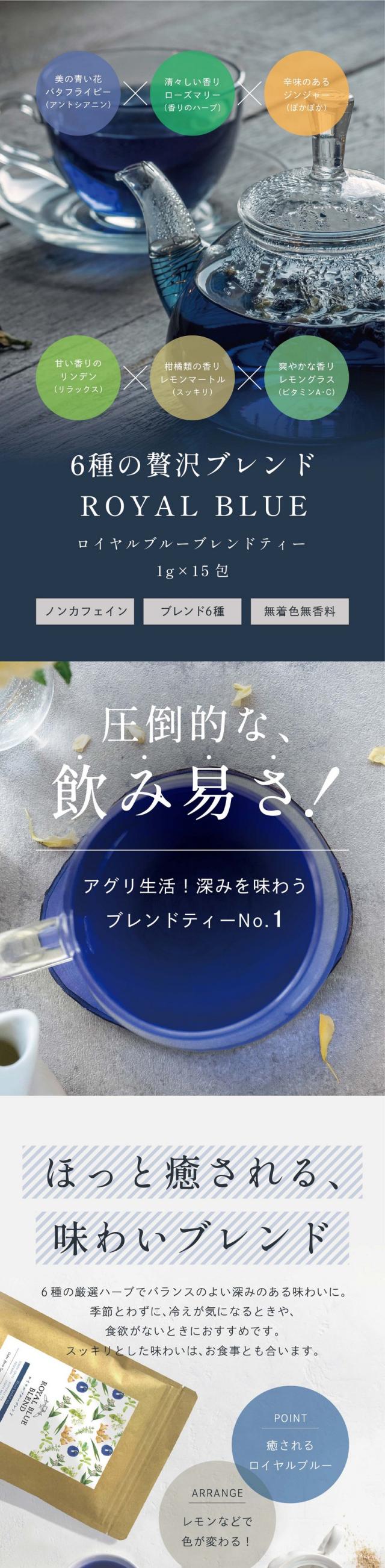 美の青い花バタフライピー（アントシアニン）×清々しい香りローズマリー（香りのハーブ）×辛味のあるジンジャー（ぽかぽか）×甘い香りのリンデン（リラックス）×柑橘類の香りレモンマートル（スッキリ）×爽やかな香りレモングラス（ビタミンA・C）6種の贅沢ブレンド/ロイヤルブルーブレンドティー ROYAL BLUE BLEND TEA 1g×15包　ノンカフェイン・ブレンド6種・無着色無香料/圧倒的な飲み易さ！アグリ生活！深みを味わうブレンドティーNo.1/ほっと癒される、味わいブレンド。6種の厳選ハーブでバランスのよい深みのある味わいに。季節とわずに冷えが気になるときや食欲がないときにおすすめです。スッキリとした味わいはお食事とも合います。01バタフライピー：アントシアニンたっぷりの美容ハーブ。無味無臭ですがほんのり豆のような香りがします。（アントシアニン）02ローズマリー：清々しく力強い香りが特徴。食用、化粧品、アロマなど幅広く利用されています。（香りのハーブ）03ジンジャー：ぽかぽかサポートや巡りケアなどが特徴。辛味成分があり、ピリッとしたスパイシーな隠し味。（ぽかぽかサポート）04リンデン：深くて濃いフローラルな甘い香り。心をリラックスさせます。心と体にやさしい味わいのハーブ。（癒しの香り）05レモンマートル：爽やかで強い柑橘系の香りを放つことで知られる植物。「レモンよりレモン」といわれるほどの香り。（強いスッキリ感）06レモングラス：爽やかな香り成分のシトラールが特徴。リラックスするような深みのある香りに。（ビタミンA・C）冷え対策に。手足が冷えるときおやすみ前の一杯に。ほどよいジンジャーの味わいがぽかぽか巡りサポートをしてくれます。若々しくいたい肌の調子が安定しないと感じる方に。バタフライピー由来のポリフェノール（アントシアニン）を気軽に摂取できます。自然の恵みで内側からキレイに。強く！美しく！バランスの良いお茶。忙しい毎日でも必要なものをこの一杯に。美容と健康成分がたっぷりのロイヤルブルーティー。癒し成分も含まれているので心身ともにリラックスしながらカラダの内面から健康的にキレイに。忙しい毎日でもマルチに栄養を摂りいれて心身を整えましょう。これだけを1杯で摂れる！美と健康と癒し。目や髪や紫外線守り成分ポリフェノールアントシアニン。抵抗力サポートあたまの休息ポリフェノールロスマリン酸。エイジングケア肌バリア免疫サポートカルノシン酸。巡りサポートぽかぽか成分ファイトケミカルジンゲロール。生活習慣ケアポリフェノールフラボノイド配糖体。心身の緊張を和らげる香りアロマオイルなど精油成分。カラダの巡りサポート爽快なレモンの香りシトラール。守りサポート健康維持ビタミンＡビタミンＣビタミン類。せっかく飲むなら美味しいハーブティーで美容と健康をサポート。紫外線対策に！紫外線というと気になるのは肌やカラダへのダメージ。紫外線が強くなる季節の前の予防や紫外線を浴びてしまった後のケアにも。ポリフェノールたっぷりのロイヤルブルーティーをこまめに飲んでたっぷりサポートしましょう。飲む頻度や量に決まりはありません。おすすめは一気に飲んでしまうより、毎日少しずつ飲む方がお茶の効能を感じやすいです。ポリフェノール　の成分は体内で1日以内で消えてしまうのでこまめに摂取することをおすすめします。ストレスケアに。私たちはたくさんのストレスにさらされます。パソコンやスマートフォン、長時間の運転など。一日がおわるころには様々な疲れが蓄積されている状態に。そんなときは食後にロイヤルブルーティーを飲んでしっかり癒してあげましょう。