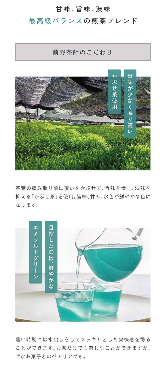 point03：甘味、旨味、渋味、最高級バランスの煎茶ブレンド。前野茶師のこだわり/渋味が少なく香り高いかぶせ茶を使用。茶葉の摘み取り前に覆いかぶせて旨味を増し渋味を抑えるかぶせ茶を使用。旨味、甘味、水色が鮮やかな色になります。目指したのは鮮やかなエメラルドグリーン。暑い時期には水出しをしてスッキリとした爽快感を得ることができます。お茶だけでも楽しむことができますがぜひお菓子とのペアリングも。