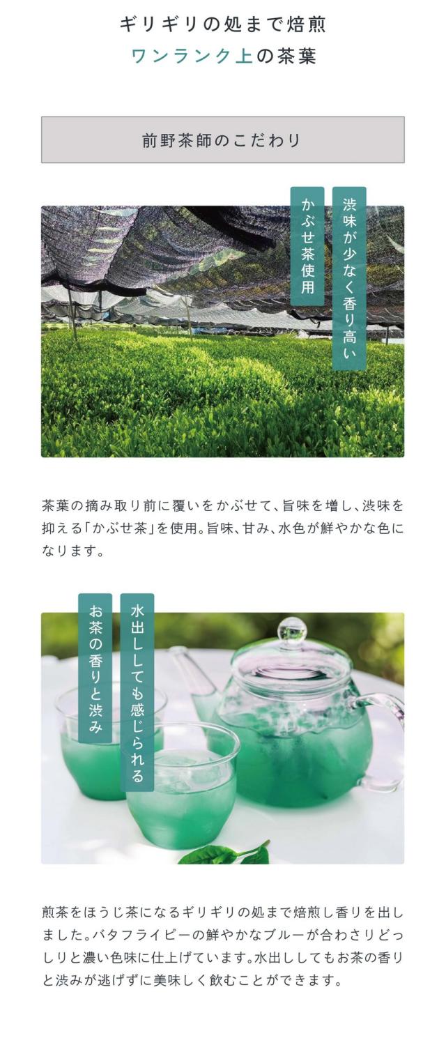 point03:ギリギリの処まで焙煎。ワンランク上の茶葉。前野茶師のこだわり/渋味が少なく香り高いかぶせ茶を使用。茶葉の摘み取り前に覆いかぶせて旨味を増し渋味を抑えるかぶせ茶を使用。煎茶をほうじ茶になるギリギリの処まで焙煎し香りを出しました。バタフライピーの鮮やかなブルーが合わさりどっしりと濃い色合いに仕上げています。水出ししてもお茶の香りと渋みが逃げずに美味しく飲むことができます。