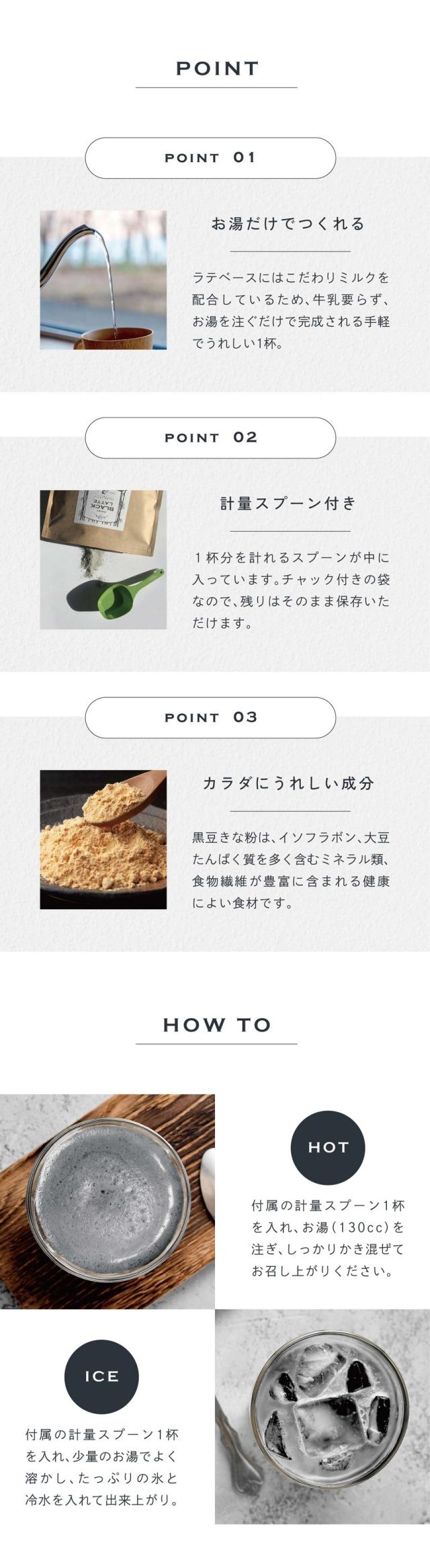 POINT01.お湯だけでつくれる。ラテベースにはこだわりミルクを配合しているため、牛乳要らず、お湯を注ぐだけで完成される手軽でうれしい1杯。POINT02.計量スプーン付き。1杯分を計れるスプーンが中に入っています。チャック付きの袋なので残りはそのまま保存いただけます。POINT03.カラダにうれしい成分。黒豆きな粉はイソフラボン、大豆たんぱく質を多く含むミネラル類、食物繊維が豊富に含まれる健康によい食材です。